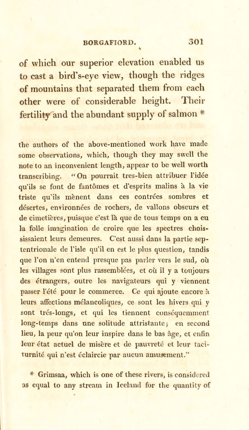of which our superior elevation enabled us to cast a bird’s-eye view, though the ridges of mountains that separated them from each other were of considerable height. Their fertility and the abundant supply of salmon * the authors of the above-mentioned work have made some observations, which, though they may swell the note to an inconvenient length, appear to be well worth transcribing. “On pourrait tres-bien attribuer l’idee qu’ils se font de fantomes et d’esprits malins a la vie triste qu’ils mfenent dans ces contrees sombres et desertes, en^ironnees de rochers, de vallons obscurs et de cimetihres, puisque c’est lh que de tous temps on a eu la folle imagination de croire que les spectres chois- sissaient leurs demeures. C’est aussi dans la partie sep- tentrionale de l’isle qu’il en est le plus question, tandis que l’on n’en entend presque pas parler vers le sud, ou les villages sont plus rassemblees, et ou il y a toujours des etrangers, outre les navigateurs qui y viennent passer l’ete pour le commerce. Ce qui ajoute encore a leurs affections melancoliques, ce sont les hivers qui v sont tres-longs, et qui les tiennent consequemment long-temps dans une solitude attristantej en second lieu, la peur qu’on leur inspire dans le bas fige, et enfin leur etat actuel de misere et de pauvrete et leur taci- tumite qui n’est eclaircie par aucun amusement.’’ * Grimsaa, which is one of these rivers, is considered as equal to any stream in Iceland for the quantity of