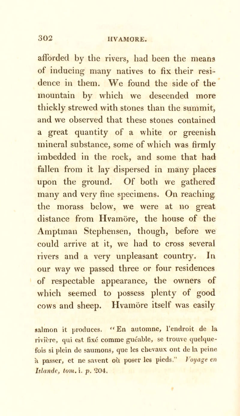 afforded by the rivers, had been the means of inducing many natives to fix their resi¬ dence in them. We found the side of the mountain by which we descended more thickly strewed with stones than the summit, and we observed that these stones contained a great quantity of a white or greenish mineral substance, some of which was firmly imbedded in the rock, and some that had fallen from it lay dispersed in many places upon the ground. Of both we gathered many and very fine specimens. On reaching the morass below, we were at no great distance from Hvamore, the house of the Amptman Stcphensen, though, before we could arrive at it, we had to cross several rivers and a very unpleasant country. In our way we passed three or four residences of respectable appearance, the owners of which seemed to possess plenty of good cows and sheep. Hvamore itself was easily salmon it produces. “En automne, l’endroit de la riviere, qui est fixe comme gueable, se trouve quelque- fois si plein de saumons, que les chevaux out de la peine it passer, et ne savent oil poser les pieds. Voyage en Islande, tom. i. p. 204.