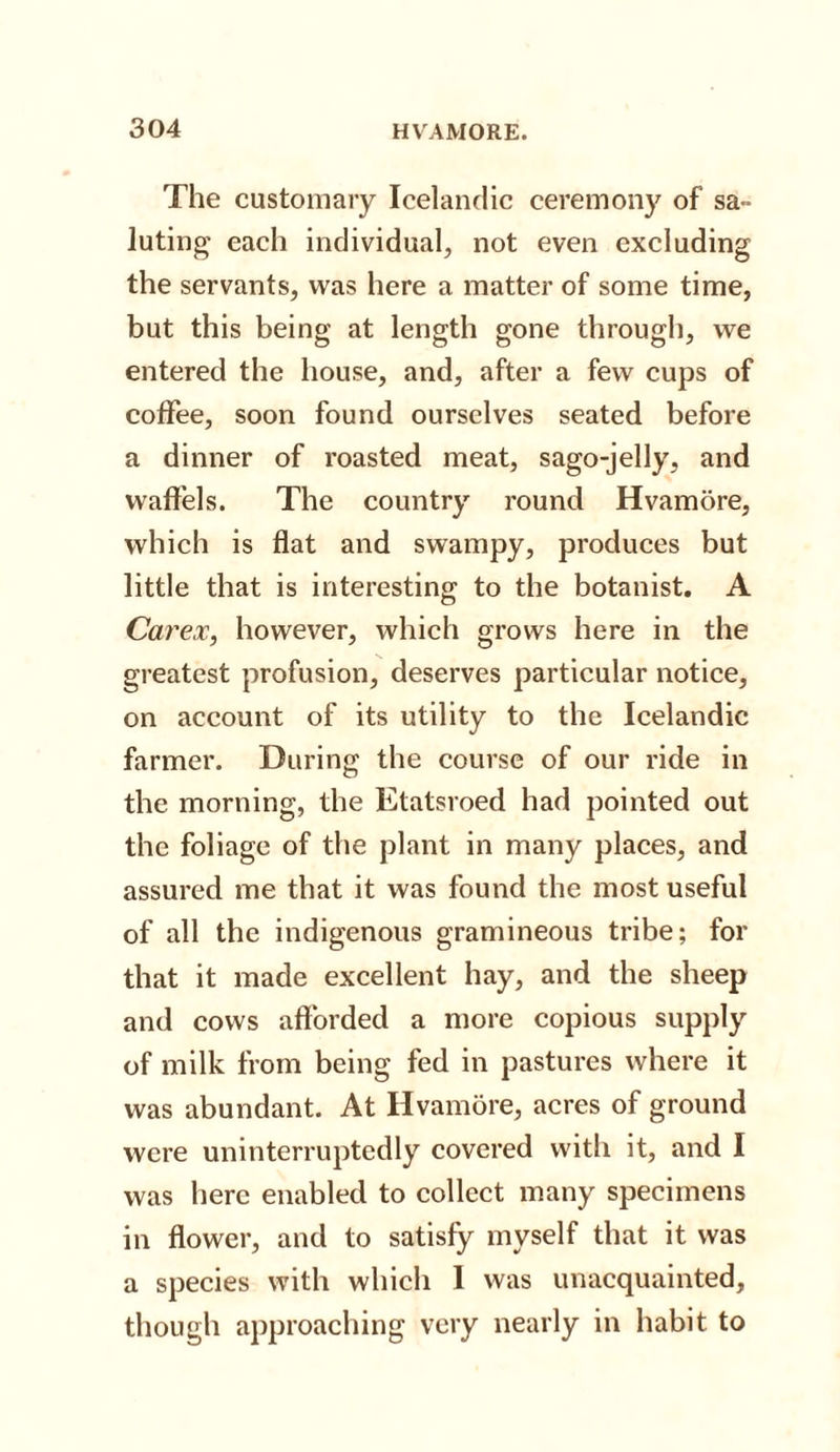 The customary Icelandic ceremony of sa¬ luting* each individual, not even excluding the servants, was here a matter of some time, but this being at length gone through, we entered the house, and, after a few cups of coffee, soon found ourselves seated before a dinner of roasted meat, sago-jelly, and waffels. The country round Hvamore, which is flat and swampy, produces but little that is interesting to the botanist. A Carex, however, which grows here in the greatest profusion, deserves particular notice, on account of its utility to the Icelandic farmer. During the course of our ride in the morning, the Etatsroed had pointed out the foliage of the plant in many places, and assured me that it was found the most useful of all the indigenous gramineous tribe; for that it made excellent hay, and the sheep and cows afforded a more copious supply of milk from being fed in pastures where it was abundant. At Hvamore, acres of ground were uninterruptedly covered with it, and I was here enabled to collect many specimens in flower, and to satisfy myself that it was a species with which I was unacquainted, though approaching very nearly in habit to