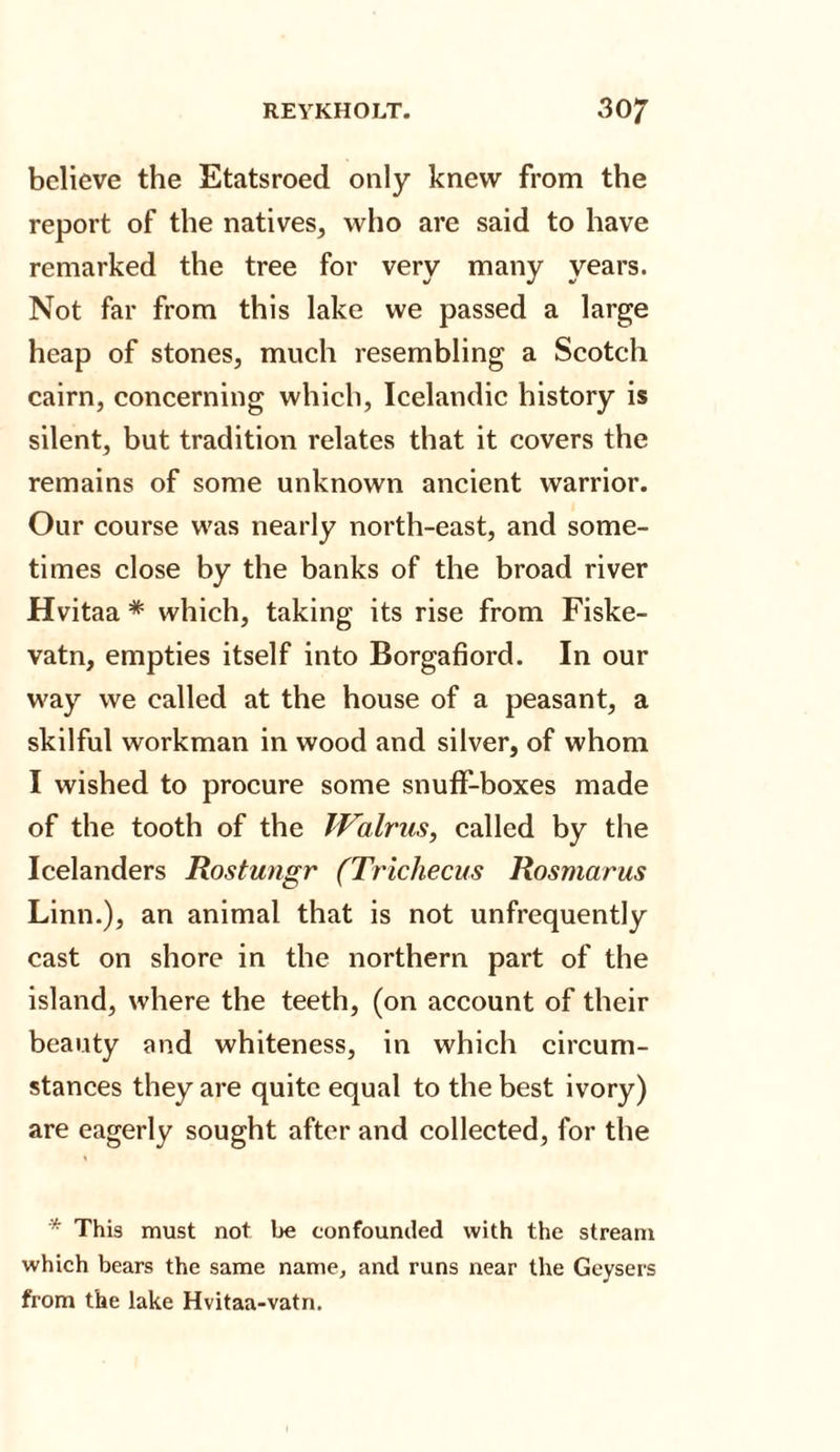 believe the Etatsroed only knew from the report of the natives, who are said to have remarked the tree for verv many years. Not far from this lake we passed a large heap of stones, much resembling a Scotch cairn, concerning which, Icelandic history is silent, but tradition relates that it covers the remains of some unknown ancient warrior. Our course was nearly north-east, and some¬ times close by the banks of the broad river Hvitaa * which, taking its rise from Fiske- vatn, empties itself into Borgafiord. In our way we called at the house of a peasant, a skilful workman in wood and silver, of whom I wished to procure some snuff-boxes made of the tooth of the Walrus, called by the Icelanders Rostungr (Trichecus Rosmarus Linn.), an animal that is not unfrequently cast on shore in the northern part of the island, where the teeth, (on account of their beauty and whiteness, in which circum¬ stances they are quite equal to the best ivory) are eagerly sought after and collected, for the * This must not be confounded with the stream which bears the same name, and runs near the Geysers from the lake Hvitaa-vatn.