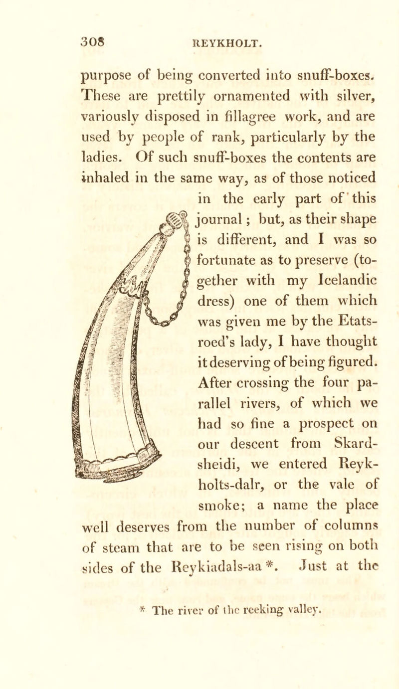 purpose of being converted into snuff-boxes. These are prettily ornamented with silver, variously disposed in fillagree work, and are used by people of rank, particularly by the ladies. Of such snuff-boxes the contents are inhaled in the same way, as of those noticed in the early part of this journal; but, as their is different, and I was so fortunate as to preserve (to¬ gether with my Icelandic dress) one of them which was given me by the Etats- roed’s lady, I have thought it deserving of being figured. After crossing the four pa¬ rallel rivers, of which we had so fine a prospect on our descent from Skard- sheidi, we entered Reyk- holts-dalr, or the vale of smoke; a name the place well deserves from the number of columns of steam that are to be seen rising on both sides of the Reykiadals-aa *. Just at the •&gt; * The river of the reeking valley.