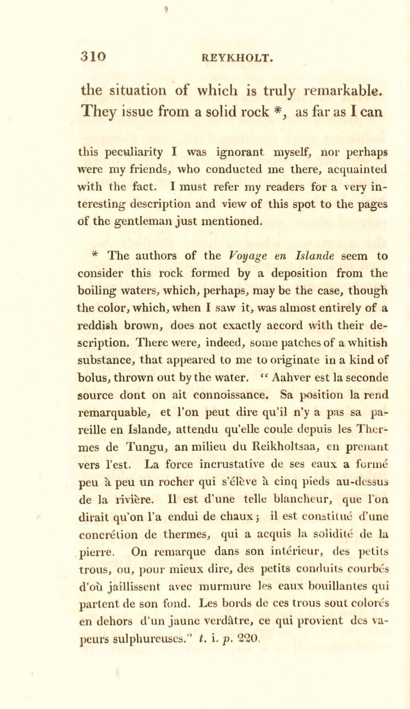 the situation of which is truly remarkable. They issue from a solid rock *, as far as I can this peculiarity I was ignorant myself, nor perhaps were my friends, who conducted me there, acquainted with the fact. I must refer my readers for a very in¬ teresting description and view of this spot to the pages of the gentleman just mentioned. * The authors of the Voyage en Islande seem to consider this rock formed by a deposition from the boiling waters, which, perhaps, may be the case, though the color, which, when I saw it, was almost entirely of a reddish brown, does not exactly accord with their de¬ scription. There were, indeed, some patches of a whitish substance, that appeared to me to originate in a kind of bolus, thrown out by the water. “ Aahver est la seconde source dont on ait connoissance. Sa position la rend remarquable, et l’on peut dire qu’il n’y a pas sa pa- reille en Islande, attendu qu'elle coule depuis les Ther- mes de Tungu, an milieu du Reikholtsaa, en prenaut vers Test. La force incrustative de ses eaux a forme peu a peu un rocher qui s’elhve h cinq pieds au-dcssus de la riviere. II est d’une telle blancheur, que l'on dirait qu’on l’a endui de chaux j il est constitue d’une concretion de thermes, qui a acquis la solidite de la pierre. On remarque dans son interieur, des petits trous, ou, pour mieux dire, des petits conduits coui bes d’oii jaillissent avec murmure les eaux bouillantes qui partent de son fond. Les bords de ces trous sout colores en dehors d’un jaune verdhtre, ce qui provient des va- peurs sulphureuscs.” t. i. p. 2*20