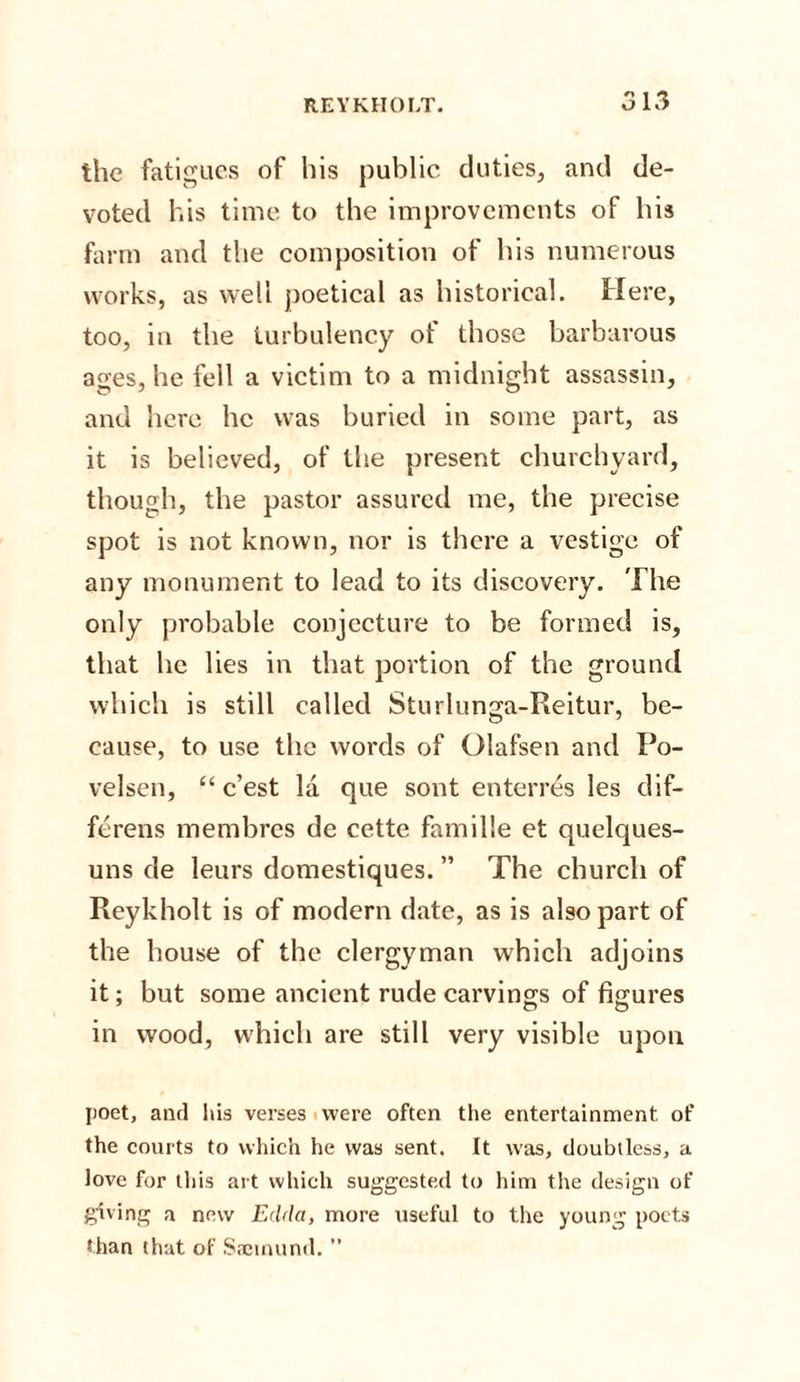the fatigues of his public duties, and de¬ voted his time to the improvements of his farm and the composition of his numerous works, as well poetical as historical. Here, too, in the turbulency of those barbarous ages, he fell a victim to a midnight assassin, and here he was buried in some part, as it is believed, of the present churchyard, though, the pastor assured me, the precise spot is not known, nor is there a vestige of any monument to lead to its discovery. The only probable conjecture to be formed is, that he lies in that portion of the ground which is still called Sturlunga-Reitur, be¬ cause, to use the words of Olafsen and Po- velsen, “ e’est la que sont enterres les dif- ferens membres de cette famille et quelques- uns de leurs domestiques. ” The church of Reykholt is of modern date, as is also part of the house of the clergyman which adjoins it; but some ancient rude carvings of figures in wood, which are still very visible upon poet, and his verses were often the entertainment of the courts to which he was sent. It was, doubtless, a love for this art which suggested to him the design of giving a new Edda, more useful to the young poets than that of 83610110(1. ”