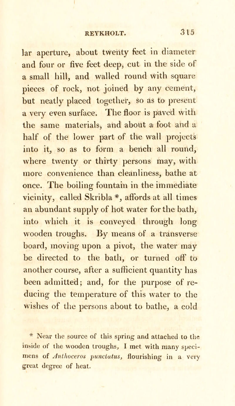 lar aperture, about twenty feet in diameter and four or five feet deep, cut in the side of a small hill, and walled round with square pieces of rock, not joined by any cement, but neatly placed together, so as to present a very even surface. The floor is paved with the same materials, and about a toot and a half of the lower part of the wall projects into it, so as to form a bench all round, where twenty or thirty persons may, with more convenience than cleanliness, bathe at once. The boiling fountain in the immediate vicinity, called Skribla #, affords at all times an abundant supply of hot water for the bath, into which it is conveyed through long wooden troughs. By means of a transverse board, moving upon a pivot, the water may be directed to the bath, or turned off to another course, after a sufficient quantity has been admitted; and, for the purpose of re¬ ducing the temperature of this water to the wishes of the persons about to bathe, a cold * Near the source of this spring and attached to the inside of the wooden troughs, I met with many speci¬ mens of Anthoceros punclutus, flourishing in a very great degree of heat.