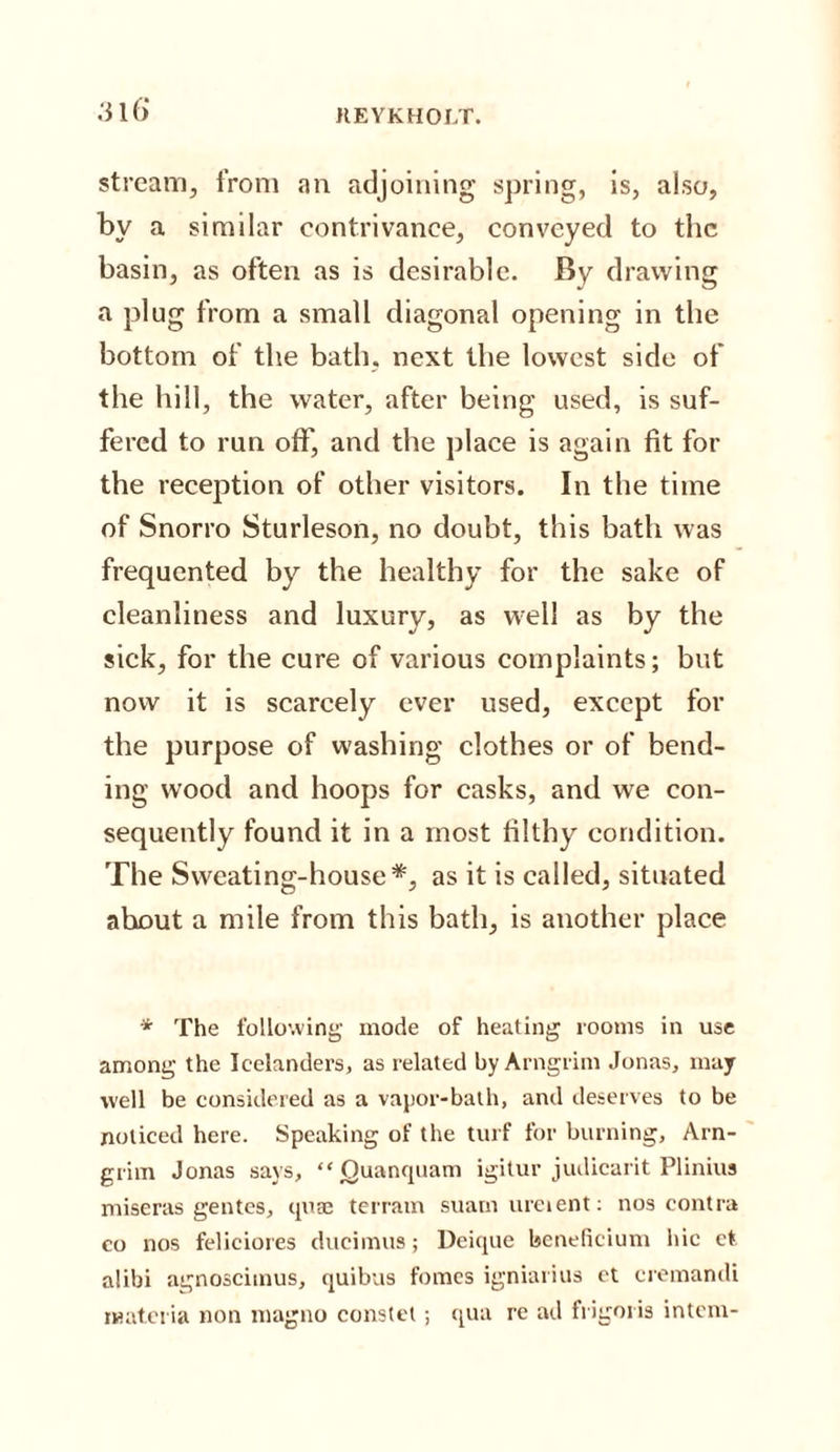 316* stream, from an adjoining spring, is, also, by a similar contrivance, conveyed to the basin, as often as is desirable. By drawing a plug from a small diagonal opening in the bottom of the bath, next the lowest side of the hill, the water, after being used, is suf¬ fered to run off, and the place is again fit for the reception of other visitors. In the time of Snorro Sturleson, no doubt, this bath was frequented by the healthy for the sake of cleanliness and luxury, as well as by the sick, for the cure of various complaints; but now it is scarcely ever used, except for the purpose of washing clothes or of bend¬ ing wood and hoops for casks, and we con¬ sequently found it in a most filthy condition. The Sweating-house*, as it is called, situated about a mile from this bath, is another place * The following mode of heating rooms in use among the Icelanders, as related by Arngrim Jonas, may well be considered as a vapor-bath, and deserves to be noticed here. Speaking of the turf for burning, Arn- grim Jonas says, “ Quanquam igitur judicarit Plinius miseras gentes, quae terrain suamureient: nos contra co nos feliciores dueimus; Deique beneficium hie et alibi agnoscimus, quibus fomes igniarius et cremandi materia non magno constet; qua re ad frigoris intern-
