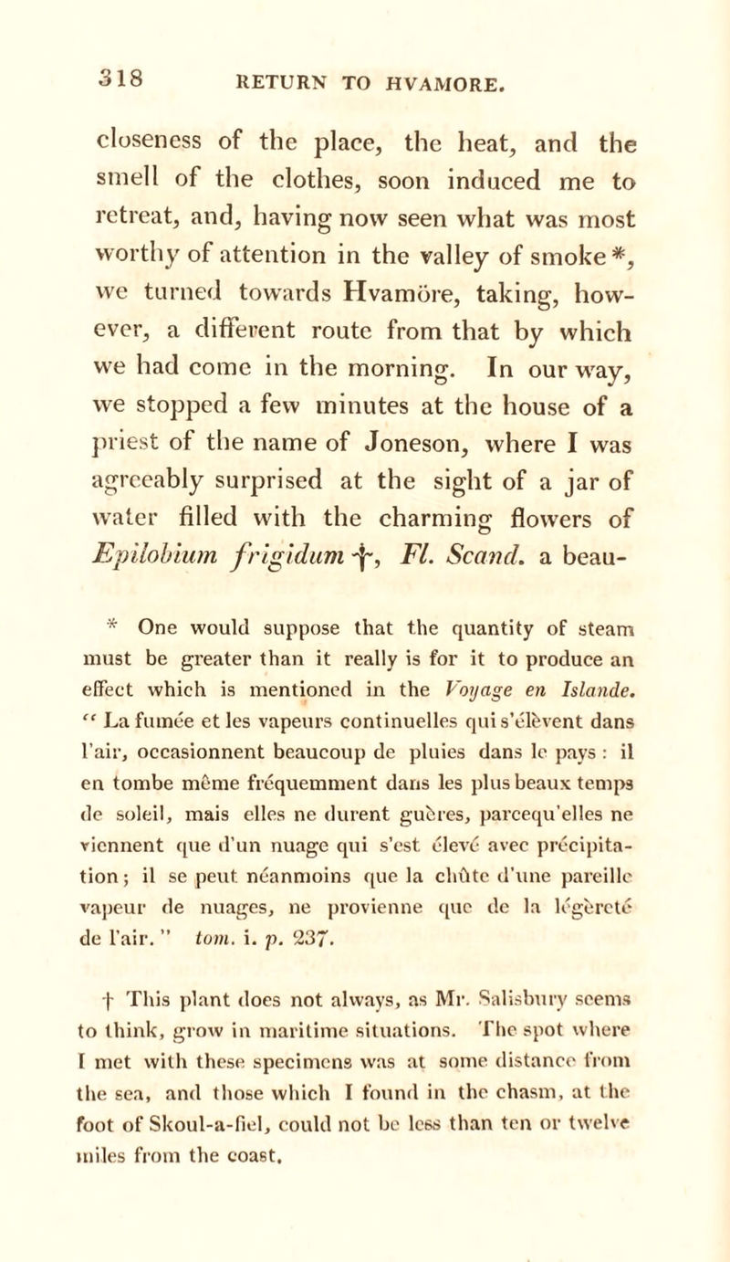 RETURN TO HVAMORE. closeness of the place, the heat, and the smell of the clothes, soon induced me to retreat, and, having now seen what was most worthy of attention in the valley of smoke*, we turned towards Hvamore, taking, how¬ ever, a different route from that by which we had come in the morning. In our way, we stopped a few minutes at the house of a priest of the name of Joneson, where I was agreeably surprised at the sight of a jar of water filled with the charming; flowers of Epilobium frigidum -f~, FI. Sc and. a beau- * One would suppose that the quantity of steam must be greater than it really is for it to produce an effect which is mentioned in the Voyage en Islande. “ Lafumee etles vapeurs continuelles qui s’elhvent dans I’air, occasionnent beaueoup de pluies dans le pays : il en tombe meme frequemment dans les plus beaux temps de soleil, mais elles ne durent guhres, parcequ'elles ne viennent que d’un nuage qui s’est eleve avec precipita¬ tion; il se peut. neanmoins que la chftte d’une pareille vapeur de images, ne provienne que de la legerete de l’air. ” tom. i. p. 237. f This plant does not always, as Mr. Salisbury seems to think, grow in maritime situations. The spot where I met with these specimens was at some distance from the sea, and those which I found in the chasm, at the foot of Skoul-a-fiel, could not be less than ten or twelve miles from the coast.