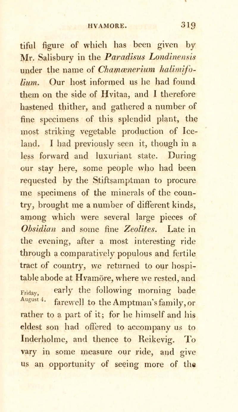 tiful figure of which has been given by- Mr. Salisbury in the Paradisus Londinensis under the name of Chamcenerium halimifo- Hum. Our host informed us he had found them on the side of Hvitaa, and I therefore hastened thither, and gathered a number of fine specimens of this splendid plant, the most striking vegetable production of Ice¬ land. I had previously seen it, though in a less forward and luxuriant state. During our stay here, some people who had been requested by the Stiftsamptman to procure me specimens of the minerals of the coun¬ try, brought me a number of different kinds, among which were several large pieces of Obsidian and some fine Zeolites. Late in the evening, after a most interesting ride through a comparatively populous and fertile tract of country, wc returned to our hospi¬ table abode at Hvamore, where we rested, and Fridayj early the following morning bade August i. fareweji the Amptman’sfamily, or rather to a part of it; for he himself and his eldest son had offered to accompany us to Inderholme, and thence to Reikevig. To vary in some measure our ride, and give us an opportunity of seeing more of the