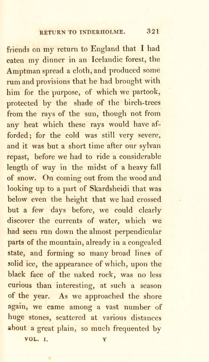 friends on my return to England that I had eaten my dinner in an Icelandic forest, the Amptman spread a cloth, and produced some rum and provisions that he had brought with him for the purpose, of which we partook, protected by the shade of the birch-trees from the rays of the sun, though not from any heat which these rays would have af¬ forded; for the cold was still very severe, and it was but a short time after our sylvan repast, before we had to ride a considerable length of way in the midst of a heavy fall of snow. On coming out from the wood and looking up to a part of Skardsheidi that was below even the height that we had crossed but a few days before, we could clearly discover the currents of water, which we had seen run down the almost perpendicular parts of the mountain, already in a congealed state, and forming so many broad lines of solid ice, the appearance of which, upon the black face of the naked rock, was no less curious than interesting, at such a season of the year. As we approached the shore again, we came among a vast number of huge stones, scattered at various distances about a great plain, so much frequented by VOL. i. y