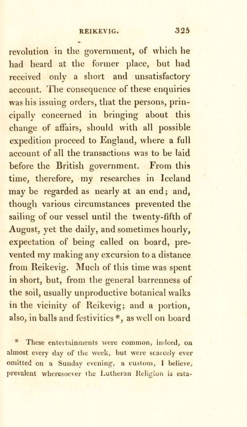 revolution in the government, of which he had heard at the former place, but had received only a short and unsatisfactory account. The consequence of these enquiries was his issuing orders, that the persons, prin¬ cipally concerned in bringing about this change of affairs, should with all possible expedition proceed to England, where a full account of all the transactions was to be laid before the British government. From this time, therefore, my researches in Iceland may be regarded as nearly at an end; and, though various circumstances prevented the sailing of our vessel until the twenty-fifth of August, yet the daily, and sometimes hourly, expectation of being called on board, pre¬ vented my making any excursion to a distance from Reikevig. Much of this time was spent in short, but, from the general barrenness of the soil, usually unproductive botanical walks in the vicinity of Reikevig; and a portion, also, in balls and festivities*, as well on board * These entertainments were common, indeed, on almost every day of the week, but were scaicely ever omitted on a Sunday evening, a custom, 1 believe, prevalent wheresoever the Lutheran Religion is esta-