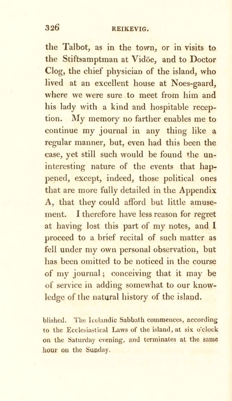 the Talbot, as in the town, or in visits to the Stiftsamptman at Vidoe, and to Doctor Clog, the chief physician of the island, who lived at an excellent house at Noes-gaard, where we were sure to meet from him and his lady with a kind and hospitable recep¬ tion. My memory no farther enables me to continue my journal in any thing like a regular manner, but, even had this been the case, yet still such would be found the un¬ interesting nature of the events that hap¬ pened, except, indeed, those political ones that are more fully detailed in the Appendix A, that they could afford but little amuse¬ ment. I therefore have less reason for regret at having lost this part of my notes, and I proceed to a brief recital of such matter as fell under my own personal observation, but has been omitted to be noticed in the course of my journal; conceiving that it may be of service in adding somewhat to our know¬ ledge of the natural history of the island. blished. The Icelandic Sabbath commences, according to the Ecclesiastical Laws of the island, at six o’clock on the Saturday evening, and terminates at the same hour on the Sunday.