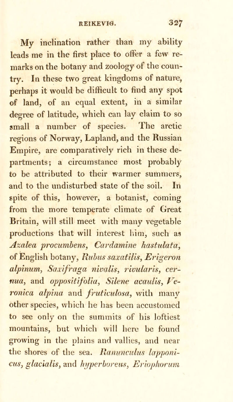 My inclination rather than my ability leads me in the first place to offer a few re¬ marks on the botany and zoology of the coun¬ try. In these two great kingdoms of nature, perhaps it would be difficult to find any spot of land, of an equal extent, in a similar degree of latitude, which can lav claim to so small a number of species. The arctic regions of Norway, Lapland, and the Russian Empire, are comparatively rich in these de¬ partments; a circumstance most probably to be attributed to their warmer summers, and to the undisturbed state of the soil. In spite of this, however, a botanist, coming from the more temperate climate of Great Britain, will still meet with many vegetable productions that will interest him, such as Azalea procumbens, Cardamine hastulata, of English botany, Rabus saxatilis, Erigeron alpinum, Saxifraga nivalis, rivularis, cer- nua, and oppositifolia, Silene acaulis, Ve¬ ronica alpina and fruticulosa, with many other species, which he has been accustomed to see only on the summits of his loftiest mountains, but which will here be found growing in the plains and vallies, and near the shores of the sea. Ranunculus lapponi- cus, glacialis, and fn/perbureus, Eriuphorum