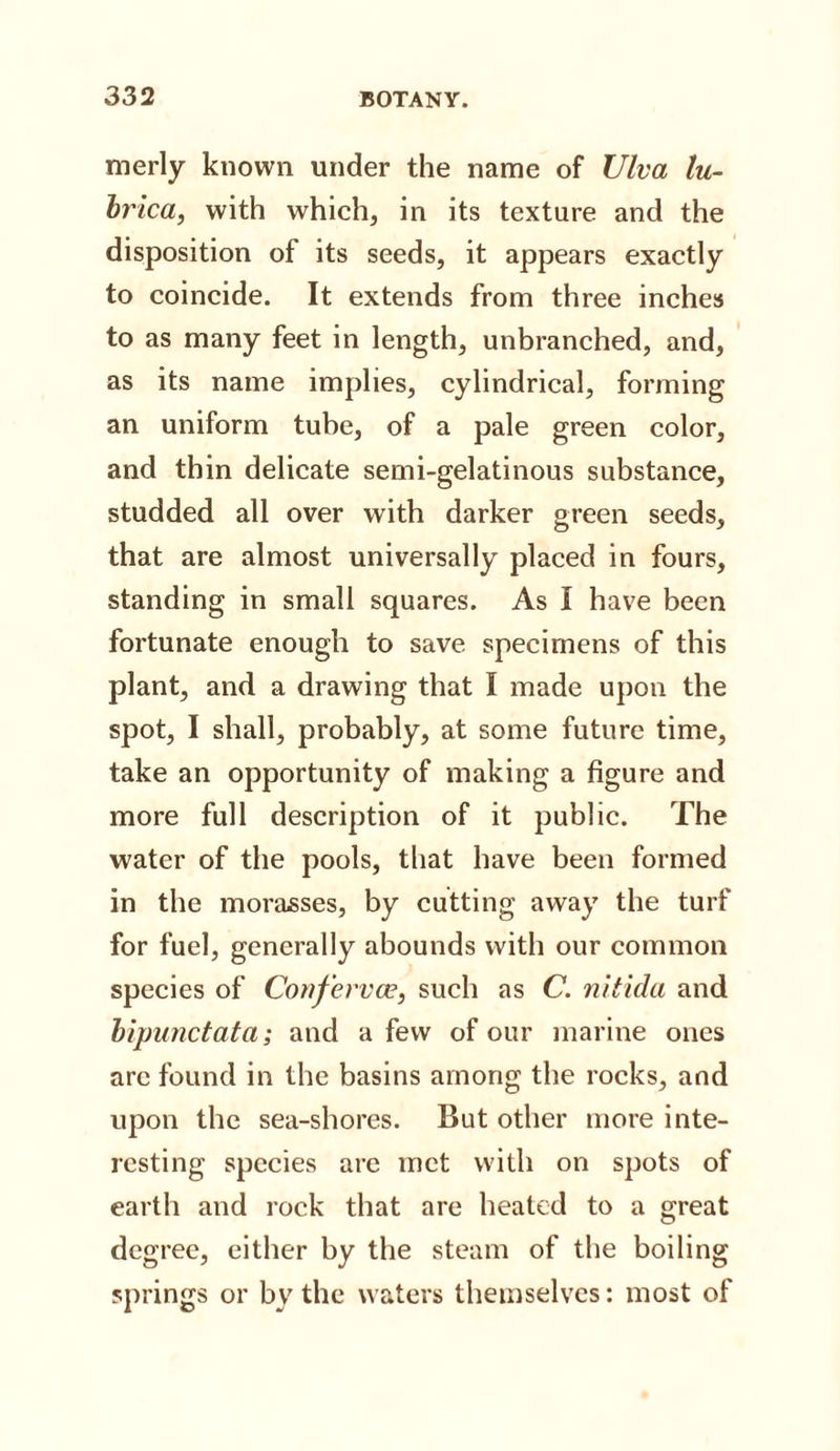 merly known under the name of JJlva lu- brica, with which, in its texture and the disposition of its seeds, it appears exactly to coincide. It extends from three inches to as many feet in length, unbranched, and, as its name implies, cylindrical, forming an uniform tube, of a pale green color, and thin delicate semi-gelatinous substance, studded all over with darker green seeds, that are almost universally placed in fours, standing in small squares. As I have been fortunate enough to save specimens of this plant, and a drawing that I made upon the spot, I shall, probably, at some future time, take an opportunity of making a figure and more full description of it public. The water of the pools, that have been formed in the morasses, by cutting away the turf for fuel, generally abounds with our common species of Conferva?, such as C. nitida and bipunctata; and a few of our marine ones arc found in the basins among the rocks, and upon the sea-shores. But other more inte¬ resting species are met with on spots of earth and rock that are heated to a great degree, either by the steam of the boiling springs or by the waters themselves: most of