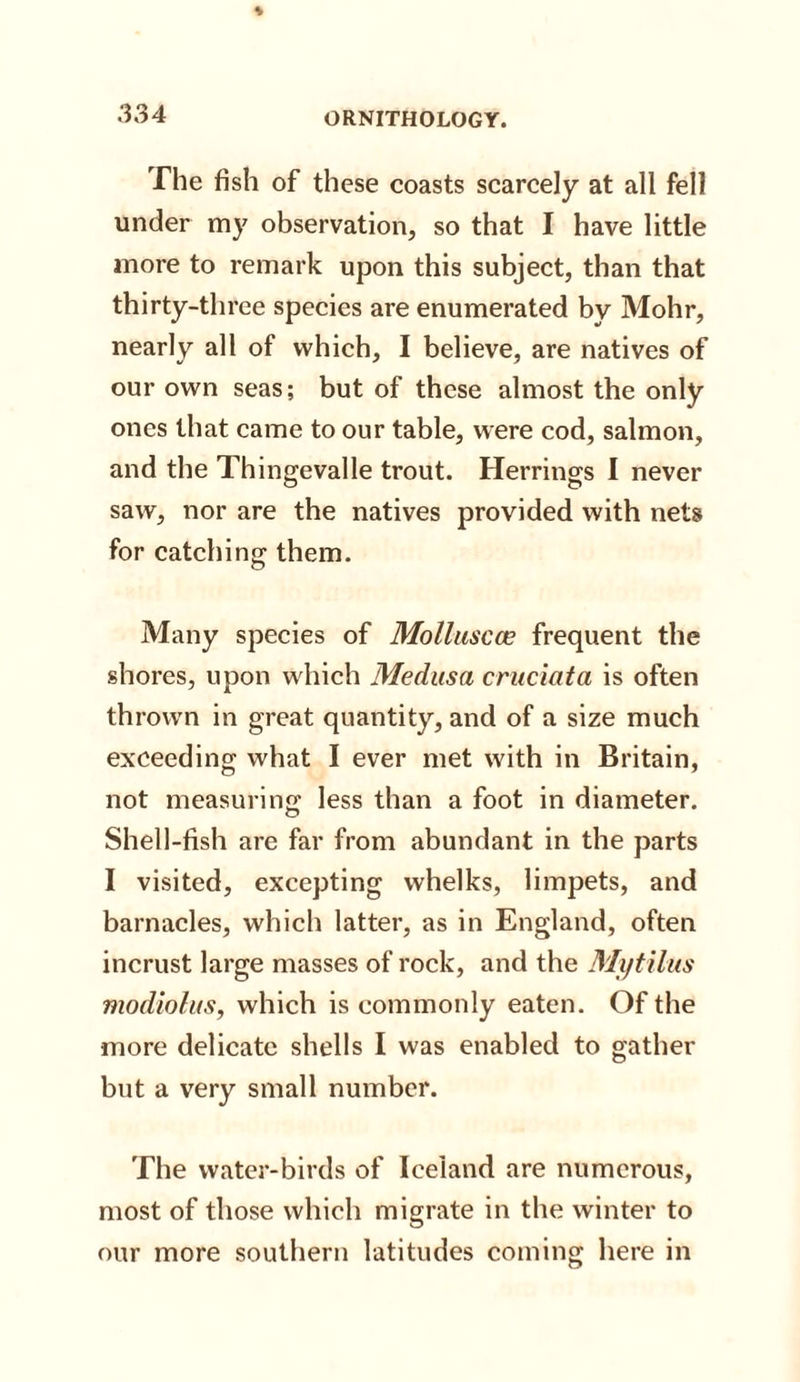 The fish of these coasts scarcely at all fell under my observation, so that I have little more to remark upon this subject, than that thirty-three species are enumerated by Mohr, nearly all of which, I believe, are natives of our own seas; but of these almost the only ones that came to our table, were cod, salmon, and the Thingevalle trout. Herrings I never saw, nor are the natives provided with nets for catching them. Many species of Molluscce frequent the shores, upon which Medusa cruciata is often thrown in great quantity, and of a size much exceeding what I ever met with in Britain, not measuring less than a foot in diameter. Shell-fish are far from abundant in the parts I visited, excepting whelks, limpets, and barnacles, which latter, as in England, often incrust large masses of rock, and the Mytilus modiolus, which is commonly eaten. Of the more delicate shells I was enabled to gather but a very small number. The water-birds of Iceland are numerous, most of those which migrate in the winter to our more southern latitudes coming here in