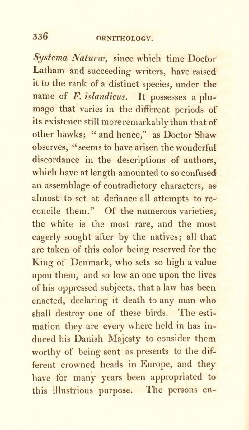 Si/stema Natui cc, since which time Doctor Latham and succeeding writers, have raised it to the rank of a distinct species, under the name of F. islandicus. It possesses a plu¬ mage that varies in the different periods of its existence still more remarkably than that of other hawks; “ and hence,” as Doctor Shaw observes, “seems to have arisen the wonderful discordance in the descriptions of authors, which have at length amounted to so confused an assemblage of contradictory characters, as almost to set at defiance all attempts to re¬ concile them.” Of the numerous varieties, the white is the most rare, and the most eagerly sought after by the natives; all that are taken of this color being reserved for the King of Denmark, who sets so high a value upon them, and so low an one upon the lives of his oppressed subjects, that a law has been enacted, declaring it death to any man who shall destroy one of these birds. The esti¬ mation they are every where held in has in¬ duced his Danish Majesty to consider them worthy of being sent as presents to the dif¬ ferent crowned heads in Europe, and they have for many years been appropriated to this illustrious purpose. The persons en-