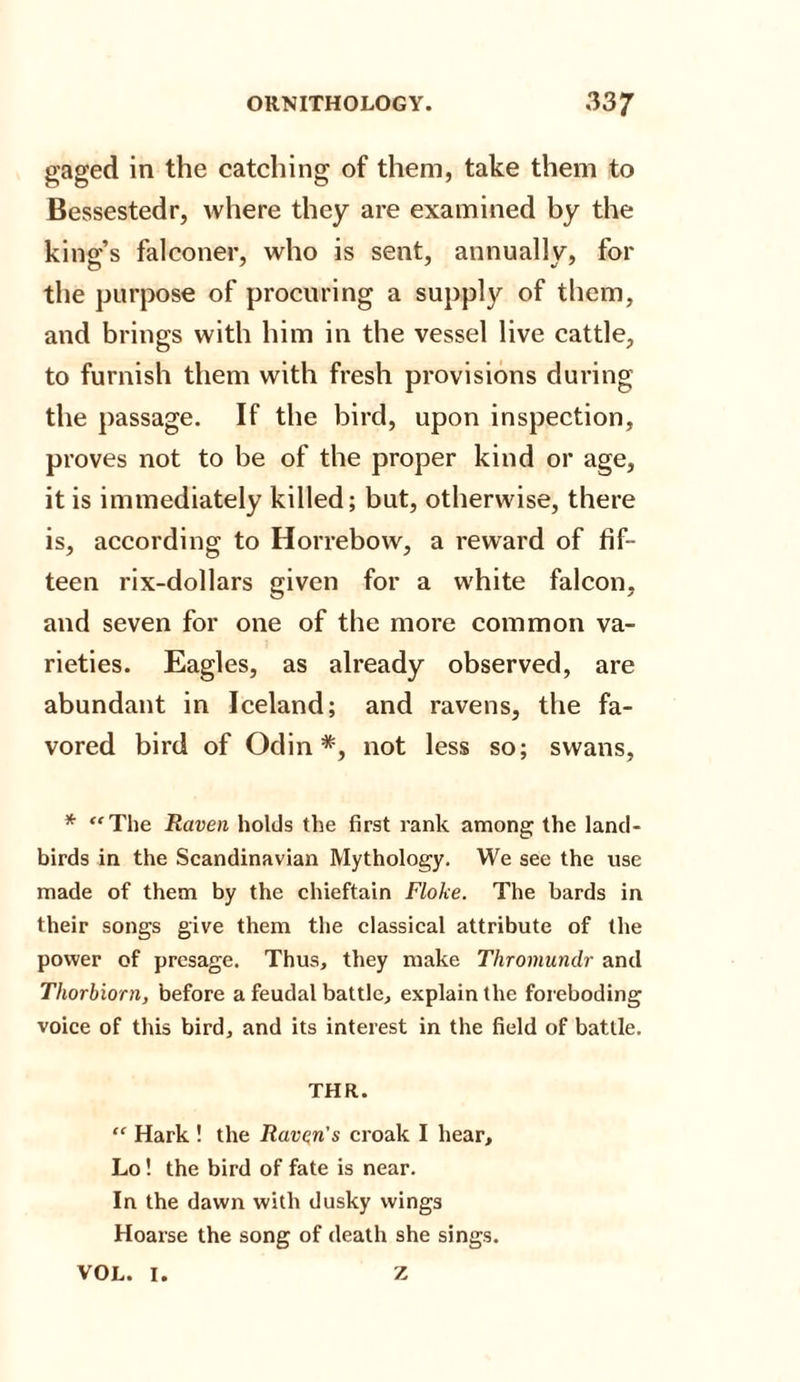 gaged in the catching of them, take them to Bessestedr, where they are examined by the king’s falconer, who is sent, annually, for the purpose of procuring a supply of them, and brings with him in the vessel live cattle, to furnish them with fresh provisions during the passage. If the bird, upon inspection, proves not to be of the proper kind or age, it is immediately killed; but, otherwise, there is, according to H or rebow, a reward of fif¬ teen rix-dollars given for a white falcon, and seven for one of the more common va¬ rieties. Eagles, as already observed, are abundant in Iceland; and ravens, the fa¬ vored bird of Odin*, not less so; swans, * The Raven holds the first rank among the land- birds in the Scandinavian Mythology. We see the use made of them by the chieftain Floke. The bards in their songs give them the classical attribute of the power of presage. Thus, they make Thromundr and Thorbiorn, before a feudal battle, explain the foreboding voice of this bird, and its interest in the field of battle. THR.  Hark ! the Raven's croak I hear, Lo! the bird of fate is near. In the dawn with dusky wings Hoarse the song of death she sings. VOL. I. Z