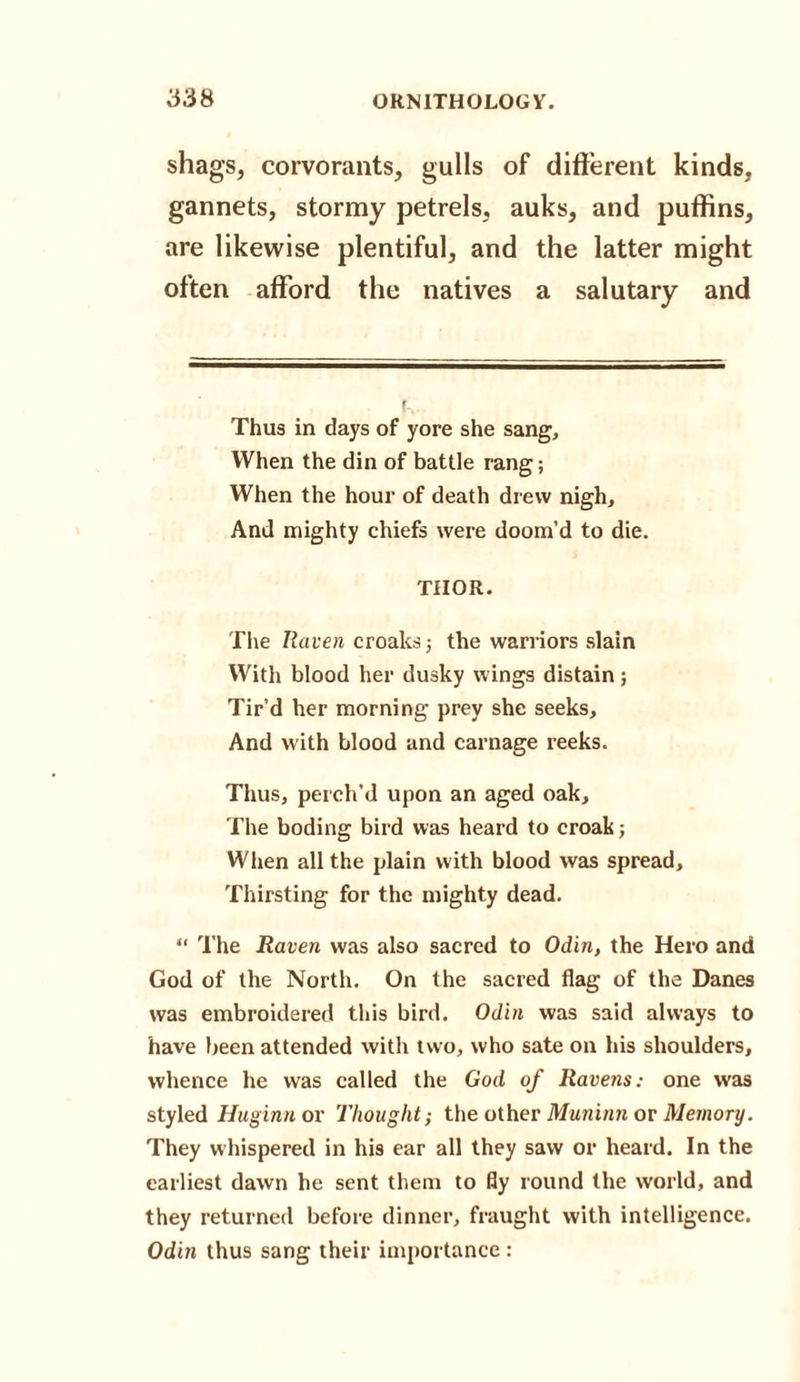 shags, corvorants, gulls of different kinds, gannets, stormy petrels, auks, and puffins, are likewise plentiful, and the latter might often afford the natives a salutary and Thus in days of yore she sang. When the din of battle rang; When the hour of death drew nigh. And mighty chiefs were doom’d to die. THOR. The Raven croaks; the warriors slain With blood her dusky wings distain; Tir’d her morning prey she seeks. And with blood and carnage reeks. Thus, perch’d upon an aged oak. The boding bird was heard to croak; When all the plain with blood was spread. Thirsting for the mighty dead. “ The Raven was also sacred to Odin, the Hero and God of the North. On the sacred flag of the Danes was embroidered this bird. Odin was said always to have been attended with two, who sate on his shoulders, whence he was called the God of Ravens: one was styled Huginn or Thought-, the other Muninn or Memory. They whispered in his ear all they saw or heard. In the earliest dawn he sent them to fly round the world, and they returned before dinner, fraught with intelligence. Odin thus sang their importance :