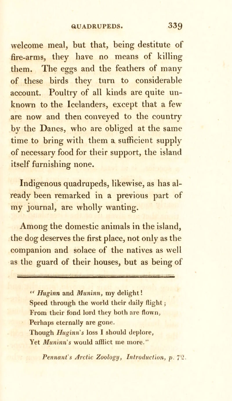 welcome meal, but that, being destitute of fire-arms, they have no means of killing them. The eggs and the feathers of many of these birds they turn to considerable account. Poultry of all kinds are quite un¬ known to the Icelanders, except that a few are now and then conveyed to the country by the Danes, who are obliged at the same time to bring with them a sufficient supply of necessary food for their support, the island itself furnishing none. Indigenous quadrupeds, likewise, as has al¬ ready been remarked in a previous part of my journal, are wholly wanting. Among the domestic animals in the island, the dog deserves the first place, not only as the companion and solace of the natives as well as the guard of their houses, but as being of “ Huginn and Muninn, my delight! Speed through the world their daily flight; From their fond lord they both are flown. Perhaps eternally are gone. Though Huginn s loss I should deplore, Yet Muninn's would afflict me more.” Pennant's Arctic Zoology, Introduction, p. 7'2.