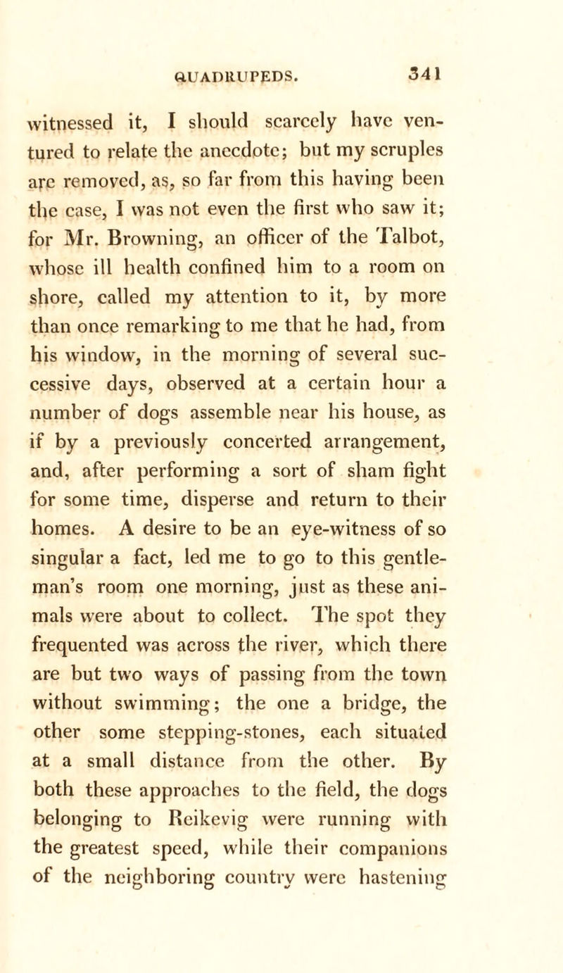 witnessed it, I should scarcely have ven¬ tured to relate the anecdote; but my scruples are removed, as, so far from this having been the case, I was not even the first who saw it; for Mr. Browning, an officer of the Talbot, whose ill health confined him to a room on shore, called my attention to it, by more than once remarking to me that he had, from his window, in the morning of several suc¬ cessive days, observed at a certain hour a number of dogs assemble near his house, as if by a previously concerted arrangement, and, after performing a sort of sham fight for some time, disperse and return to their homes. A desire to be an eye-witness of so singular a fact, led me to go to this gentle¬ man’s room one morning, just as these ani¬ mals were about to collect. The spot they frequented was across the river, which there are but two ways of passing from the town without swimming; the one a bridge, the other some stepping-stones, each situated at a small distance from the other. By both these approaches to the field, the dogs belonging to Reikevig were running with the greatest speed, while their companions of the neighboring country were hastening