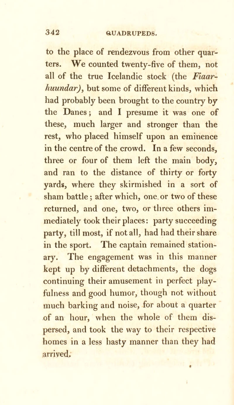 to the place of rendezvous from other quar¬ ters. We counted twenty-five of them, not all of the true Icelandic stock (the Fiaar- huundar), but some of different kinds, which had probably been brought to the country by the Danes; and I presume it was one of these, much larger and stronger than the rest, who placed himself upon an eminence in the centre of the crowd. In a few seconds, three or four of them left the main body, and ran to the distance of thirty or forty yards, where they skirmished in a sort of sham battle; after which, one or two of these returned, and one, two, or three others im¬ mediately took their places: party succeeding party, till most, if not all, had had their share in the sport. The captain remained station¬ ary. The engagement was in this manner kept up by different detachments, the dogs continuing their amusement in perfect play¬ fulness and good humor, though not without much barking and noise, for about a quarter of an hour, when the whole of them dis¬ persed, and took the way to their respective homes in a less hasty manner than they had arrived.