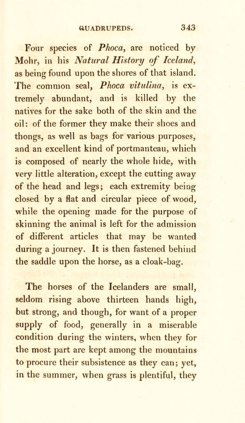Four species of Phoca, are noticed by Mohr, in his Natural History of Iceland, as being found upon the shores of that island. The common seal, Phoca vitidina, is ex¬ tremely abundant, and is killed by the natives for the sake both of the skin and the oil: of the former they make their shoes and thongs, as well as bags for various purposes, and an excellent kind of portmanteau, which is composed of nearly the whole hide, with very little alteration, except the cutting away of the head and legs; each extremity being closed by a fiat and circular piece of wood, while the opening made for the purpose of skinning the animal is left for the admission of different articles that may be wanted during a journey. It is then fastened behind the saddle upon the horse, as a cloak-bag. The horses of the Icelanders are small, seldom rising above thirteen hands high, but strong, and though, for want of a proper supply of food, generally in a miserable condition during the winters, when they for the most part are kept among the mountains to procure their subsistence as they can; yet, in the summer, when grass is plentiful, they