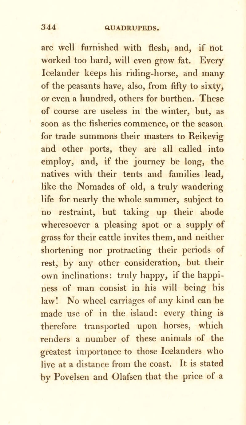 are well furnished with flesh, and, if not worked too hard, will even grow fat. Every Icelander keeps his riding-horse, and many of the peasants have, also, from fifty to sixty, or even a hundred, others for burthen. These of course are useless in the winter, but, as soon as the fisheries commence, or the season for trade summons their masters to Reikevig and other ports, they are all called into employ, and, if the journey be long, the natives with their tents and families lead, like the Nomades of old, a truly wandering life for nearly the whole summer, subject to no restraint, but taking up their abode wheresoever a pleasing spot or a supply of grass for their cattle invites them, and neither shortening nor protracting their periods of rest, by any other consideration, but their own inclinations: truly happy, if the happi¬ ness of man consist in his will being his law! No wheel carriages of any kind can be made use of in the island: every thing is therefore transported upon horses, which renders a number of these animals of the greatest importance to those Icelanders who live at a distance from the coast. It is stated by Povelsen and Olafsen that the price ot a