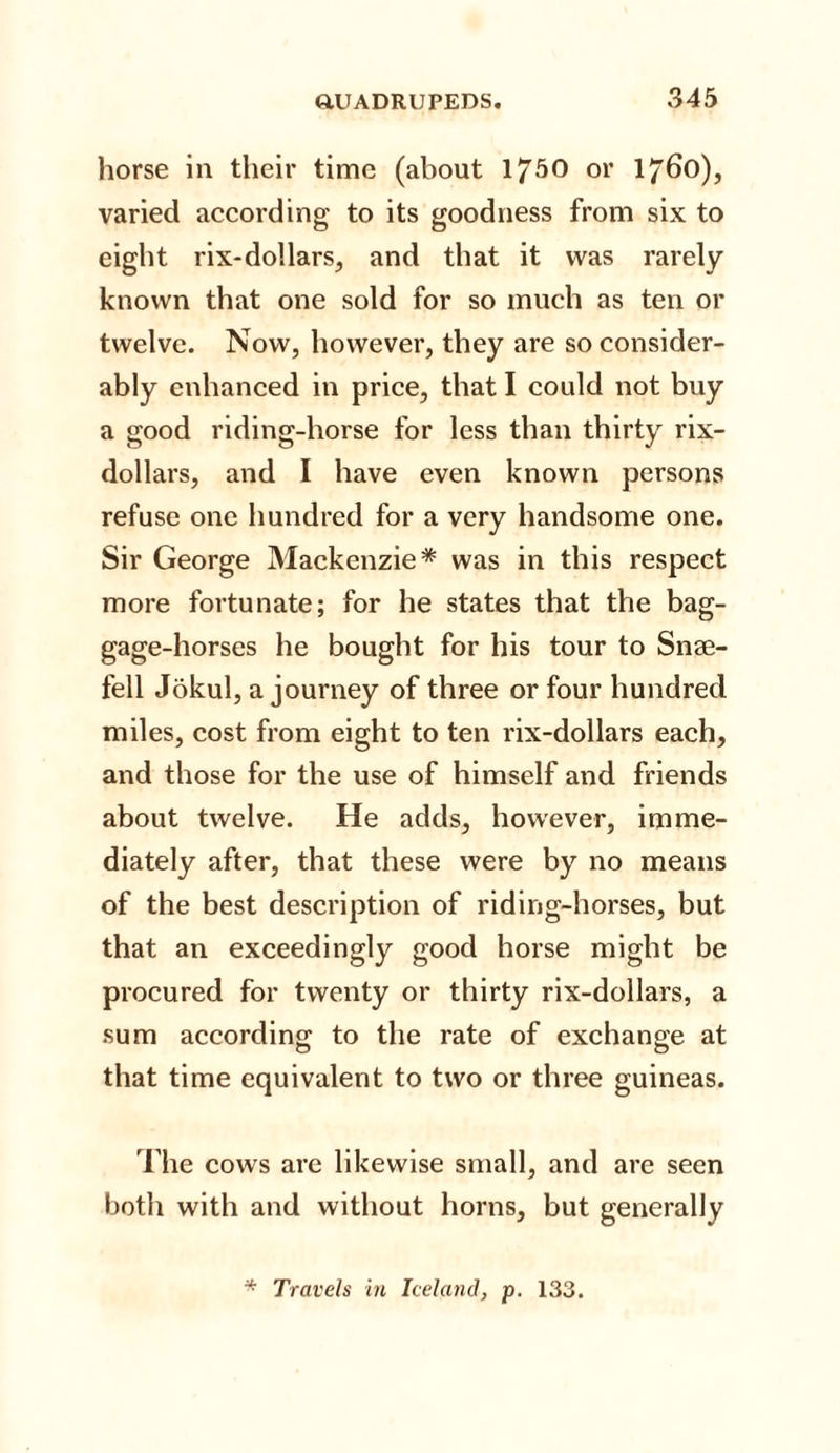 horse in their time (about 1750 or 1760), varied according to its goodness from six to eight rix-dollars, and that it was rarely known that one sold for so much as ten or twelve. Now, however, they are so consider¬ ably enhanced in price, that I could not buy a good riding-horse for less than thirty rix- dollars, and I have even known persons refuse one hundred for a very handsome one. Sir George Mackenzie* was in this respect more fortunate; for he states that the bag- gage-horses he bought for his tour to Snae- fell Jokul, a journey of three or four hundred miles, cost from eight to ten rix-dollars each, and those for the use of himself and friends about twelve. He adds, however, imme¬ diately after, that these were by no means of the best description of riding-horses, but that an exceedingly good horse might be procured for twenty or thirty rix-dollars, a sum according: to the rate of exchange at O O that time equivalent to two or three guineas. The cows are likewise small, and are seen both with and without horns, but generally * Travels in Iceland, p. 133.