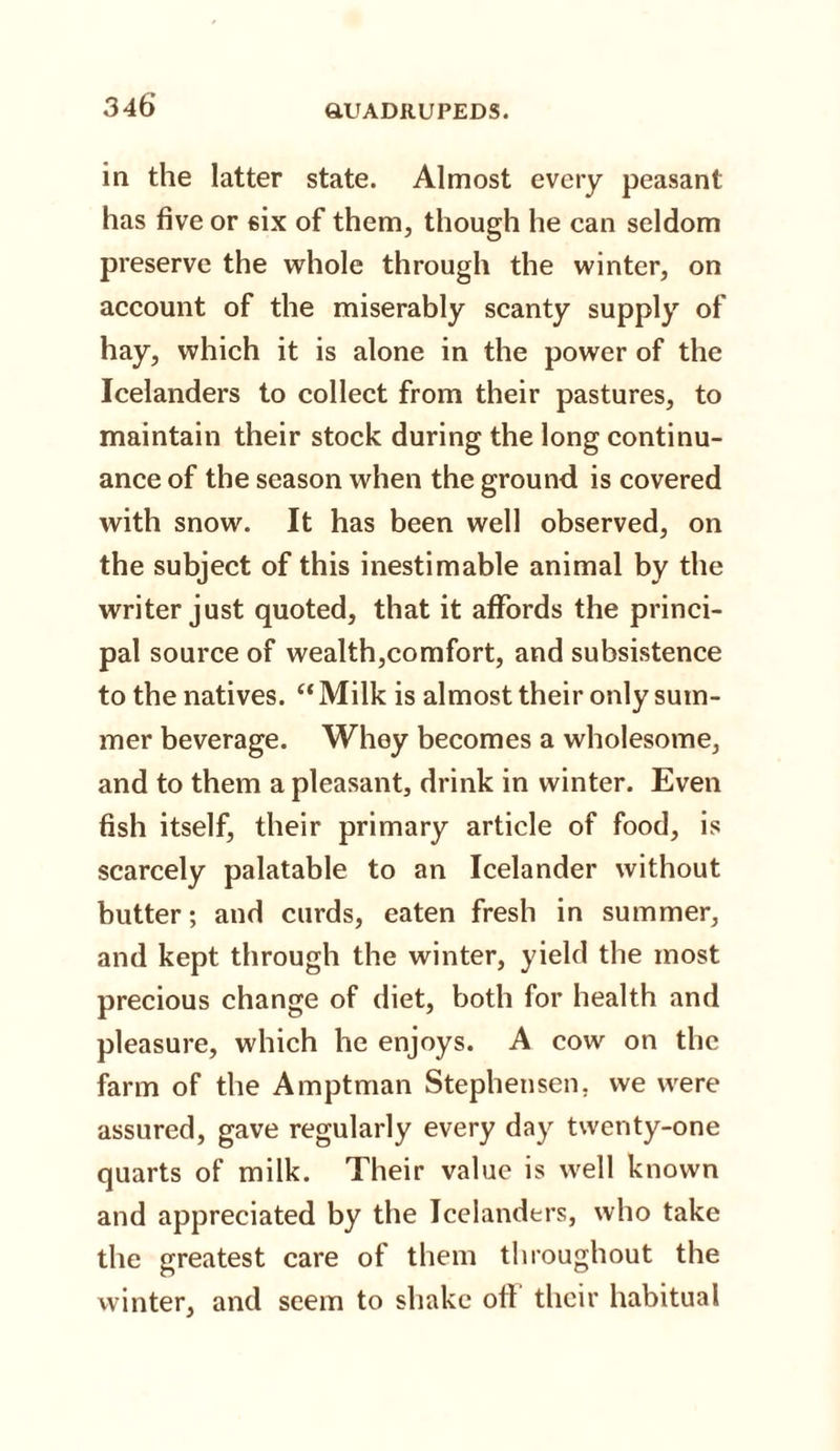 in the latter state. Almost every peasant has five or six of them, though he can seldom preserve the whole through the winter, on account of the miserably scanty supply of hay, which it is alone in the power of the Icelanders to collect from their pastures, to maintain their stock during the long continu¬ ance of the season when the ground is covered with snow. It has been well observed, on the subject of this inestimable animal by the writer just quoted, that it affords the princi¬ pal source of wealth,comfort, and subsistence to the natives. “ Milk is almost their only sum¬ mer beverage. Whey becomes a wholesome, and to them a pleasant, drink in winter. Even fish itself, their primary article of food, is scarcely palatable to an Icelander without butter; and curds, eaten fresh in summer, and kept through the winter, yield the most precious change of diet, both for health and pleasure, which he enjoys. A cow on the farm of the Amptman Stephensen, we were assured, gave regularly every day twenty-one quarts of milk. Their value is well known and appreciated by the Icelanders, who take the greatest care of them throughout the winter, and seem to shake off their habitual
