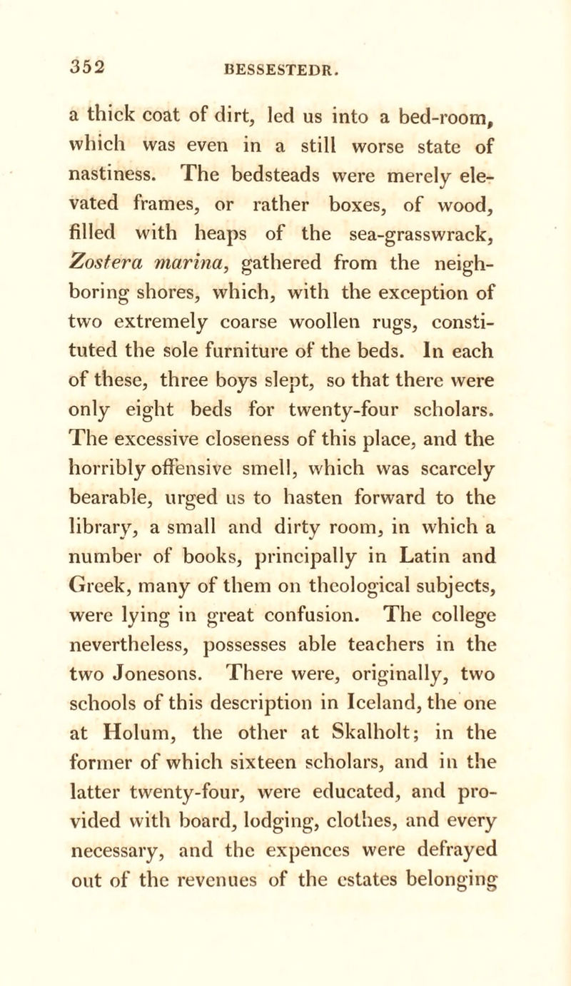 a thick coat of dirt, led us into a bed-room, which was even in a still worse state of nastiness. The bedsteads were merely ele¬ vated frames, or rather boxes, of wood, filled with heaps of the sea-grasswrack, Zostera marina, gathered from the neigh¬ boring shores, which, with the exception of two extremely coarse woollen rugs, consti¬ tuted the sole furniture of the beds. In each of these, three boys slept, so that there were only eight beds for twenty-four scholars. The excessive closeness of this place, and the horribly offensive smell, which was scarcely bearable, urged us to hasten forward to the library, a small and dirty room, in which a number of books, principally in Latin and Greek, many of them on theological subjects, were lying in great confusion. The college nevertheless, possesses able teachers in the two Jonesons. There were, originally, two schools of this description in Iceland, the one at Holum, the other at Skalholt; in the former of which sixteen scholars, and in the latter twenty-four, were educated, and pro¬ vided with board, lodging, clothes, and every necessary, and the expences were defrayed out of the revenues of the estates belonging