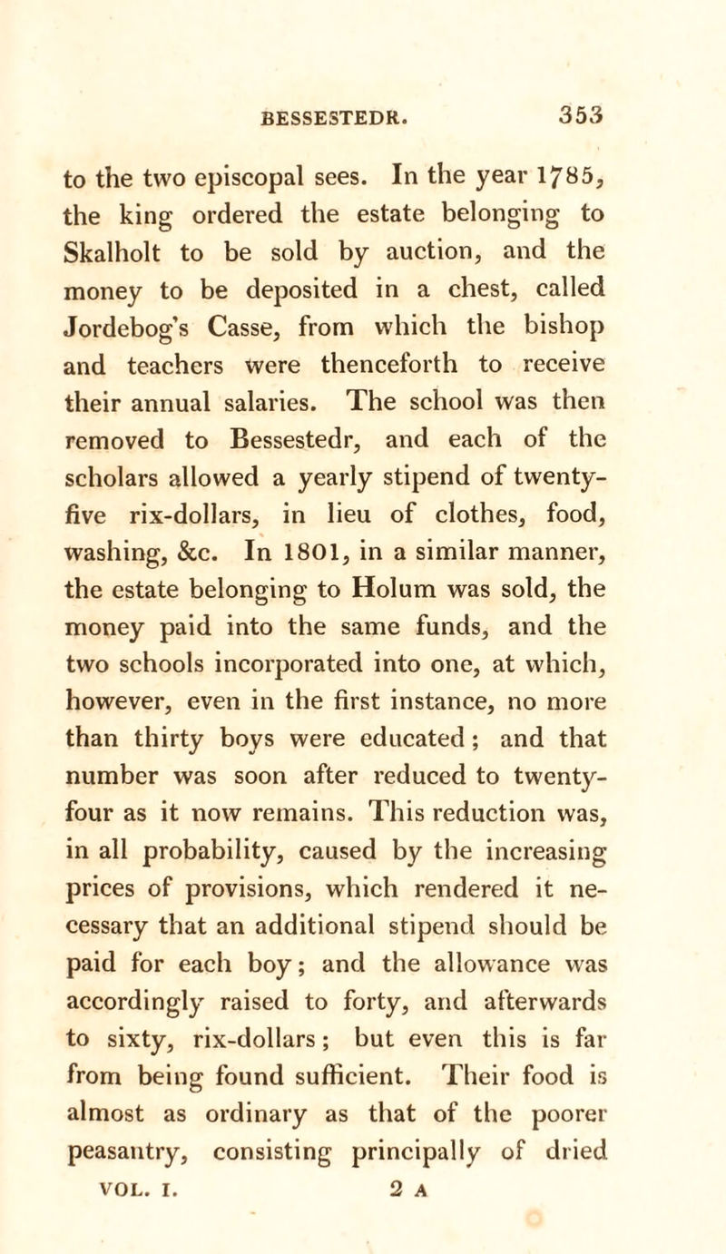 to the two episcopal sees. In the year 1785, the king ordered the estate belonging to Skalholt to be sold by auction, and the money to be deposited in a chest, called Jordebog’s Casse, from which the bishop and teachers were thenceforth to receive their annual salaries. The school was then removed to Bessestedr, and each of the scholars allowed a yearly stipend of twenty- five rix-dollars, in lieu of clothes, food, washing, &amp;c. In 1801, in a similar manner, the estate belonging to Holum was sold, the money paid into the same funds, and the two schools incorporated into one, at which, however, even in the first instance, no more than thirty boys were educated; and that number was soon after reduced to twenty- four as it now remains. This reduction was, in all probability, caused by the increasing prices of provisions, which rendered it ne¬ cessary that an additional stipend should be paid for each boy; and the allowance was accordingly raised to forty, and afterwards to sixty, rix-dollars; but even this is far from being found sufficient. Their food is almost as ordinary as that of the poorer peasantry, consisting principally of dried 2 A VOL. i.