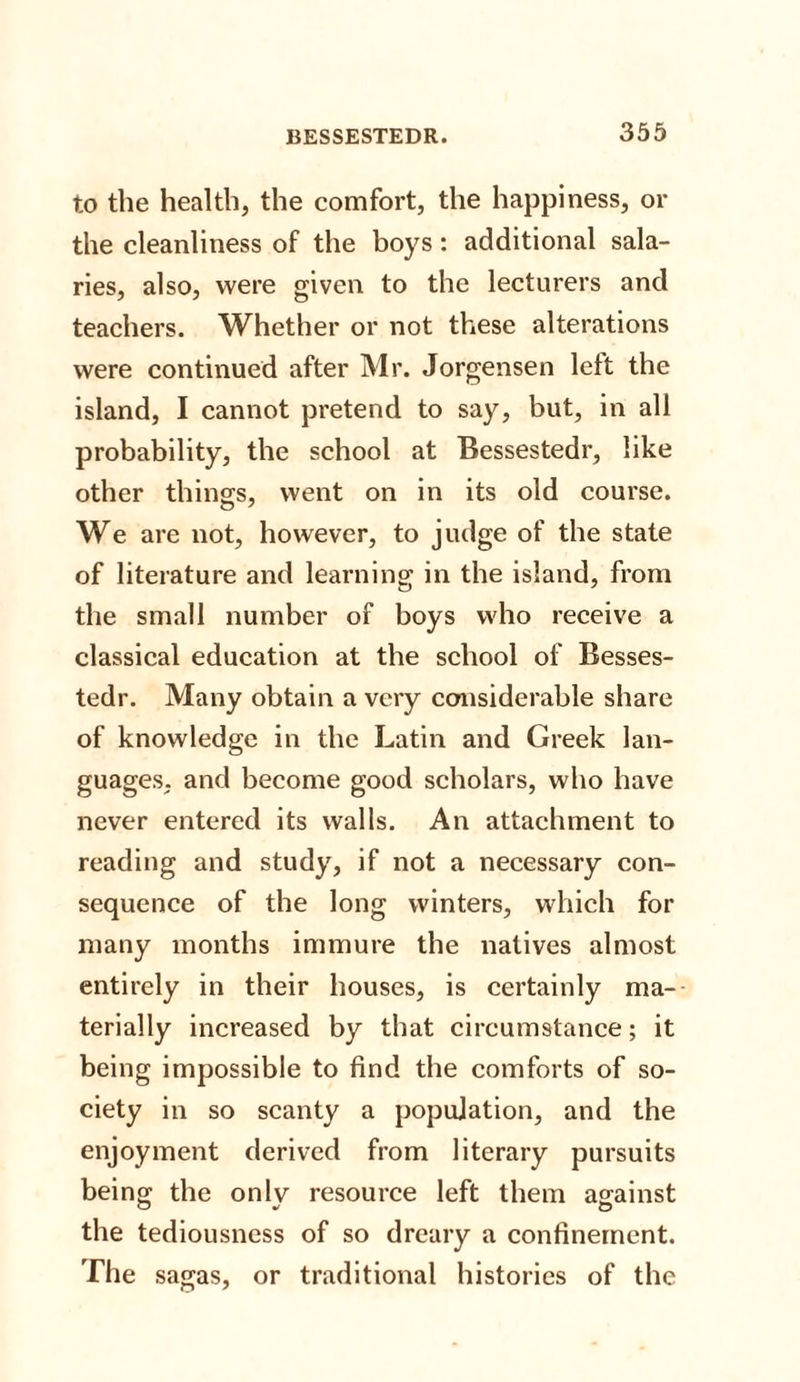 to the health, the comfort, the happiness, or the cleanliness of the boys: additional sala¬ ries, also, were given to the lecturers and teachers. Whether or not these alterations were continued after Mr. Jorgensen left the island, I cannot pretend to say, but, in all probability, the school at Bessestedr, like other things, went on in its old course. We are not, however, to judge of the state of literature and learning in the island, from the small number of boys who receive a classical education at the school of Besses¬ tedr. Many obtain a very considerable share of knowledge in the Latin and Greek lan¬ guages. and become good scholars, who have never entered its walls. An attachment to reading and study, if not a necessary con¬ sequence of the long winters, which for many months immure the natives almost entirely in their houses, is certainly ma¬ terially increased by that circumstance; it being impossible to find the comforts of so¬ ciety in so scanty a population, and the enjoyment derived from literary pursuits being the onlv resource left them against the tediousness of so dreary a confinement. The sagas, or traditional histories of the