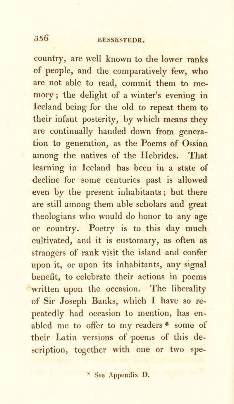 country, are well known to the lower ranks of people, and the comparatively few, who are not able to read, commit them to me¬ mory ; the delight of a winter’s evening in Iceland being for the old to repeat them to their infant posterity, by which means they are continually handed down from genera¬ tion to generation, as the Poems of Ossian among the natives of the Hebrides. That learning in Iceland has been in a state of decline for some centuries past is allowed even by the present inhabitants; but there are still among them able scholars and great theologians who would do honor to any age or country. Poetry is to this day much cultivated, and it is customary, as often as strangers of rank visit the island and confer upon it, or upon its inhabitants, any signal benefit, to celebrate their actions in poems written upon the occasion. The liberality of Sir Joseph Banks, which I have so re¬ peatedly had occasion to mention, has en¬ abled me to offer to my readers * some of their Latin versions of poems of this de¬ scription, together with one or two spe- * See Appendix D.