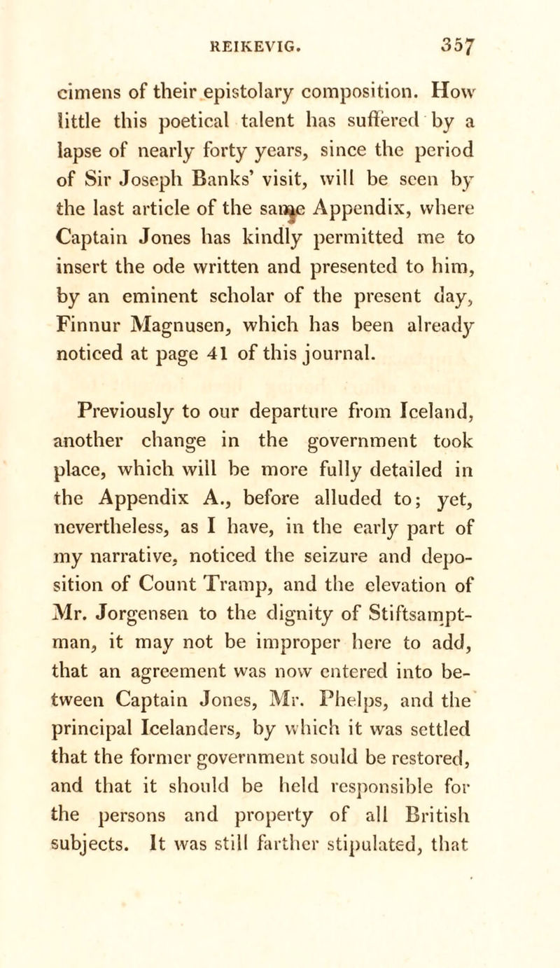 cimens of their epistolary composition. How little this poetical talent has suffered by a lapse of nearly forty years, since the period of Sir Joseph Banks’ visit, will be seen by the last article of the san^e Appendix, where Captain Jones has kindly permitted me to insert the ode written and presented to him, by an eminent scholar of the present day, Finnur Magnusen, which has been already noticed at page 41 of this journal. Previously to our departure from Iceland, another change in the government took place, which will be more fully detailed in the Appendix A., before alluded to; yet, nevertheless, as I have, in the early part of my narrative, noticed the seizure and depo¬ sition of Count Tramp, and the elevation of Mr. Jorgensen to the dignity of Stiftsampt- man, it may not be improper here to add, that an agreement was now entered into be¬ tween Captain Jones, Mr. Phelps, and the principal Icelanders, by which it was settled that the former government sould be restored, and that it should be held responsible for the persons and property of all British subjects. It was still farther stipulated, that