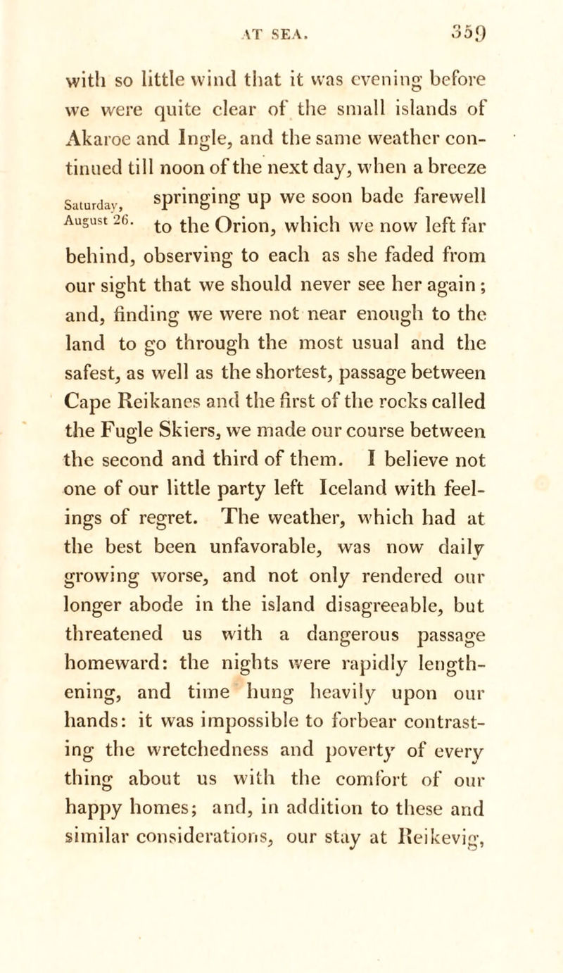with so little wind that it was evening before we were quite clear of the small islands of Akaroe and Ingle, and the same weather con¬ tinued till noon of the next day, when a breeze Saturday springing up we soon bade farewell August 26. to t]ie Qri011j which we now left far behind, observing to each as she faded from our sight that we should never see her again ; and, finding wre were not near enough to the land to go through the most usual and the safest, as well as the shortest, passage between Cape Reikanes and the first of the rocks called the Fugle Skiers, we made our course between the second and third of them. I believe not one of our little party left Iceland with feel¬ ings of regret. The weather, which had at the best been unfavorable, was now dailv growing worse, and not only rendered our longer abode in the island disagreeable, but threatened us with a dangerous passage homeward: the nights were rapidly length¬ ening, and time hung heavily upon our hands: it was impossible to forbear contrast¬ ing the wretchedness and poverty of every thing about us with the comfort of our happy homes; and, in addition to these and similar considerations, our stay at Reikevig,