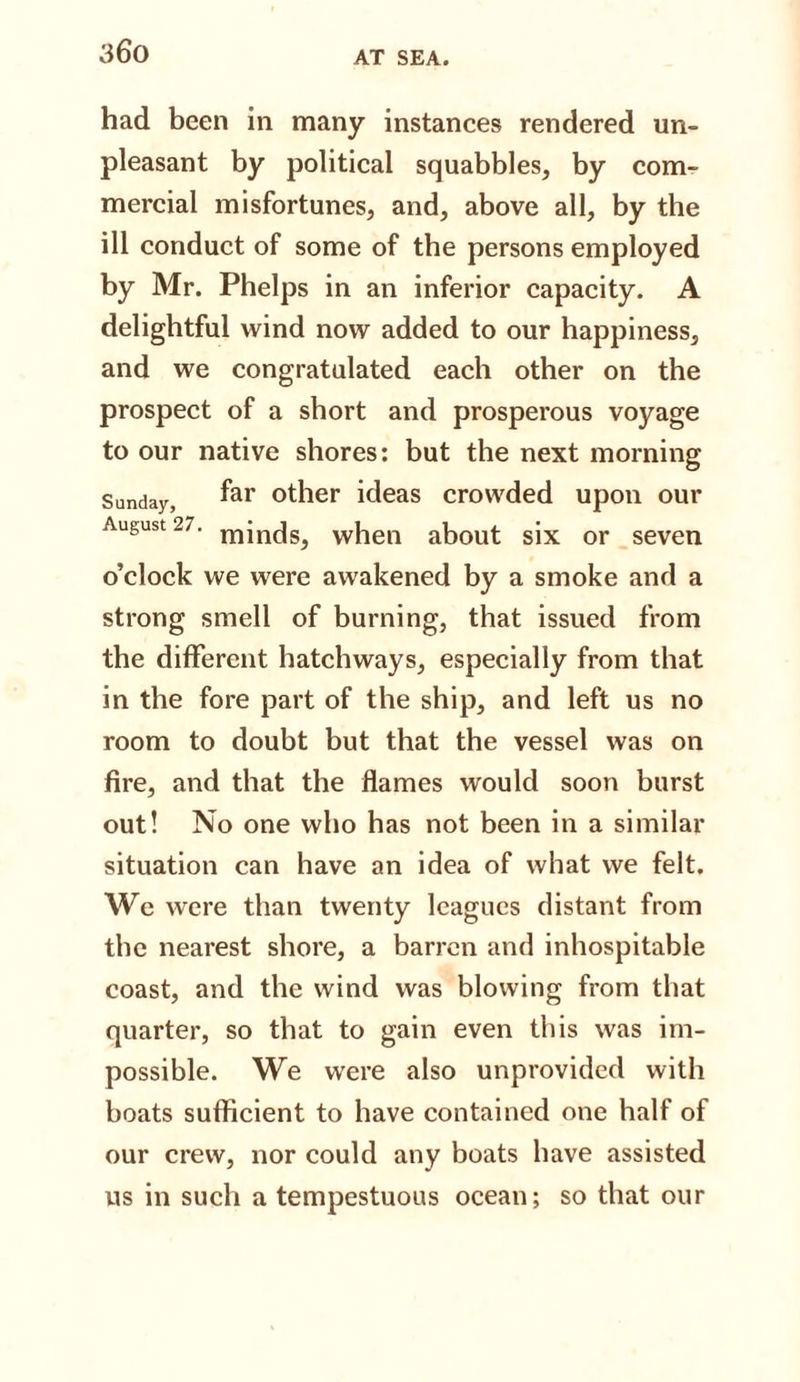 had been in many instances rendered un¬ pleasant by political squabbles* by com¬ mercial misfortunes, and, above all, by the ill conduct of some of the persons employed by Mr. Phelps in an inferior capacity. A delightful wind now added to our happiness, and we congratulated each other on the prospect of a short and prosperous voyage to our native shores: but the next morning Sunday, far other ideas crowded upon our August 27. minds, when about six or seven o’clock we were awakened by a smoke and a strong smell of burning, that issued from the different hatchways, especially from that in the fore part of the ship, and left us no room to doubt but that the vessel was on fire, and that the flames would soon burst out! No one who has not been in a similar situation can have an idea of what we felt. We were than twenty leagues distant from the nearest shore, a barren and inhospitable coast, and the wind was blowing from that quarter, so that to gain even this was im¬ possible. We were also unprovided with boats sufficient to have contained one half of our crew, nor could any boats have assisted us in such a tempestuous ocean; so that our