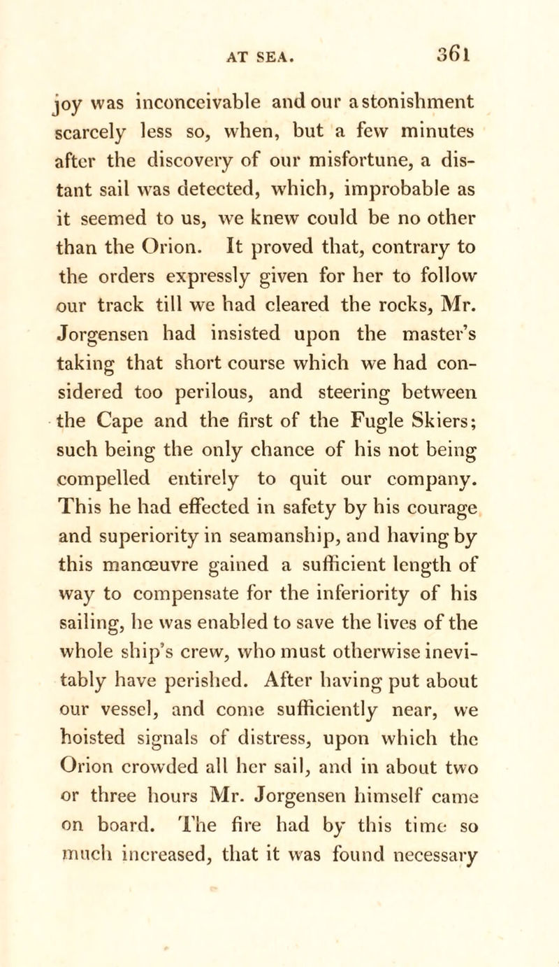 joy was inconceivable and our astonishment scarcely less so, when, but a few minutes after the discovery of our misfortune, a dis¬ tant sail was detected, which, improbable as it seemed to us, we knew could be no other than the Orion. It proved that, contrary to the orders expressly given for her to follow our track till we had cleared the rocks, Mr. Jorgensen had insisted upon the master’s taking that short course which we had con¬ sidered too perilous, and steering between the Cape and the first of the Fugle Skiers; such being the only chance of his not being compelled entirely to quit our company. This he had effected in safety by his courage and superiority in seamanship, and having by this manoeuvre gained a sufficient length of way to compensate for the inferiority of his sailing, he was enabled to save the lives of the whole ship’s crew, who must otherwise inevi¬ tably have perished. After having put about our vessel, and come sufficiently near, we hoisted signals of distress, upon which the Orion crowded all her sail, and in about two or three hours Mr. Jorgensen himself came on board. The fire had by this time so much increased, that it was found necessary