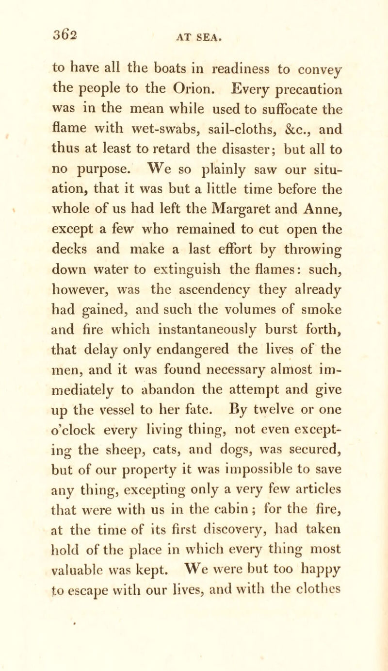 to have all the boats in readiness to convey the people to the Orion. Every precaution was in the mean while used to suffocate the flame with wet-swabs, sail-cloths, &amp;c., and thus at least to retard the disaster; but all to no purpose. We so plainly saw our situ¬ ation, that it was but a little time before the whole of us had left the Margaret and Anne, except a few who remained to cut open the decks and make a last effort by throwing down water to extinguish the flames: such, however, was the ascendency they already had gained, and such the volumes of smoke and fire which instantaneously burst forth, that delay only endangered the lives of the men, and it was found necessary almost im¬ mediately to abandon the attempt and give up the vessel to her fate. By twelve or one o’clock every living thing, not even except¬ ing the sheep, cats, and dogs, was secured, but of our property it was impossible to save any thing, excepting only a very few articles that were with us in the cabin ; for the fire, at the time of its first discovery, had taken hold of the place in which every thing most valuable was kept. We were but too happy to escape with our lives, and with the clothes