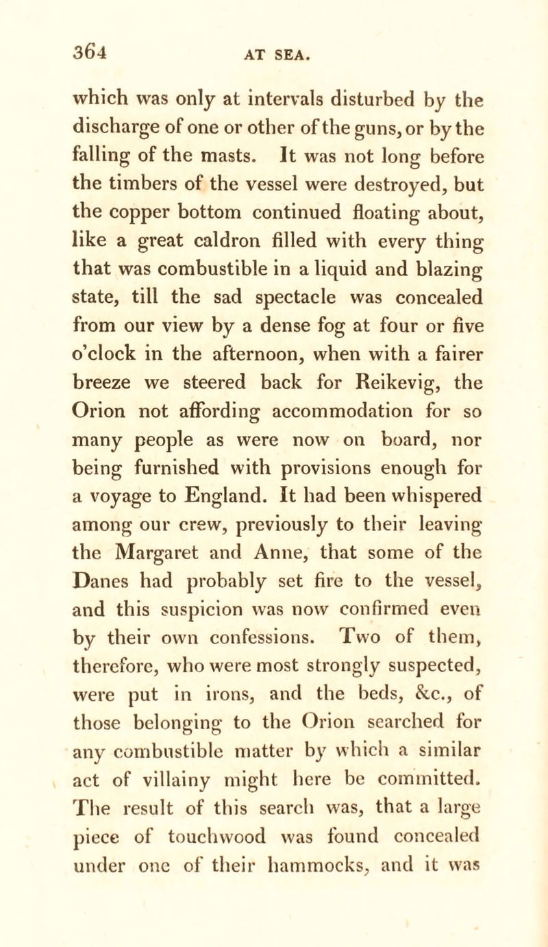 which was only at intervals disturbed by the discharge of one or other of the guns, or by the falling of the masts. It was not long before the timbers of the vessel were destroyed, but the copper bottom continued floating about, like a great caldron filled with every thing that was combustible in a liquid and blazing state, till the sad spectacle was concealed from our view by a dense fog at four or five o’clock in the afternoon, when with a fairer breeze we steered back for Reikevig, the Orion not affording accommodation for so many people as were now on board, nor being furnished with provisions enough for a voyage to England. It had been whispered among our crew, previously to their leaving the Margaret and Anne, that some of the Danes had probably set fire to the vessel, and this suspicion was now confirmed even by their own confessions. Two of them, therefore, who were most strongly suspected, were put in irons, and the beds, &amp;c., of those belonging to the Orion searched for any combustible matter by which a similar act of villainy might here be committed. The result of this search was, that a large piece of touchwood was found concealed under one of their hammocks, and it was