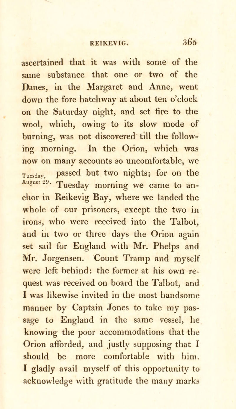 ascertained that it was with some of the same substance that one or two of the Danes, in the Margaret and Anne, went down the fore hatchway at about ten o’clock on the Saturday night, and set fire to the wool, which, owing to its slow mode of burning, was not discovered till the follow¬ ing morning. In the Orion, which was now on many accounts so uncomfortable, we Tuesdav, passed but two nights; for on the August .’9. rpues(]ay morning we came to an¬ chor in Reikevig Bay, where we landed the whole of our prisoners, except the two in irons, who were received into the Talbot, and in two or three days the Orion again set sail for England with Mr. Phelps and Mr. Jorgensen. Count Tramp and myself were left behind: the former at his own re¬ quest was received on board the Talbot, and I was likewise invited in the most handsome manner by Captain Jones to take my pas¬ sage to England in the same vessel, he knowing the poor accommodations that the Orion afforded, and justly supposing that I should be more comfortable with him. I gladly avail myself of this opportunity to acknowledge with gratitude the many marks