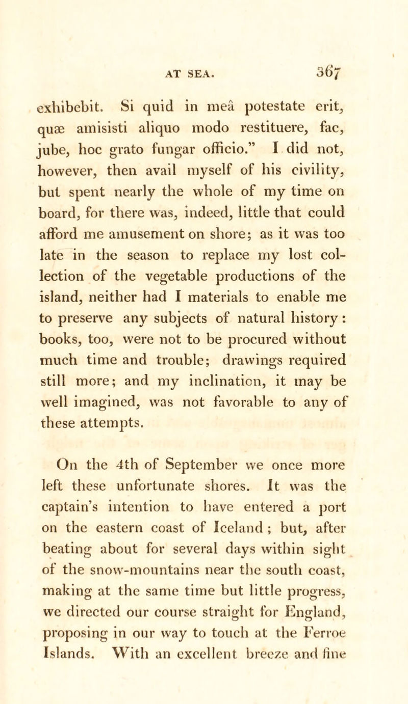 exhibcbit. Si quid in mea potestate erit, quse amisisti aliquo modo restituere, fac, jube, hoc grato fungar officio.” I did not, however, then avail myself of his civility, but spent nearly the whole of my time on board, for there was, indeed, little that could afford me amusement on shore; as it was too late in the season to replace my lost col¬ lection of the vegetable productions of the island, neither had I materials to enable me to preserve any subjects of natural history: books, too, were not to be procured without much time and trouble; drawings required still more; and my inclination, it may be well imagined, was not favorable to any of these attempts. On the 4th of September we once more left these unfortunate shores. It was the captain’s intention to have entered a port on the eastern coast of Iceland ; but, after beating about for several days within sight of the snow-mountains near the south coast, making at the same time but little progress, we directed our course straight for England, proposing in our way to touch at the Ferroe Islands. With an excellent breeze and fine