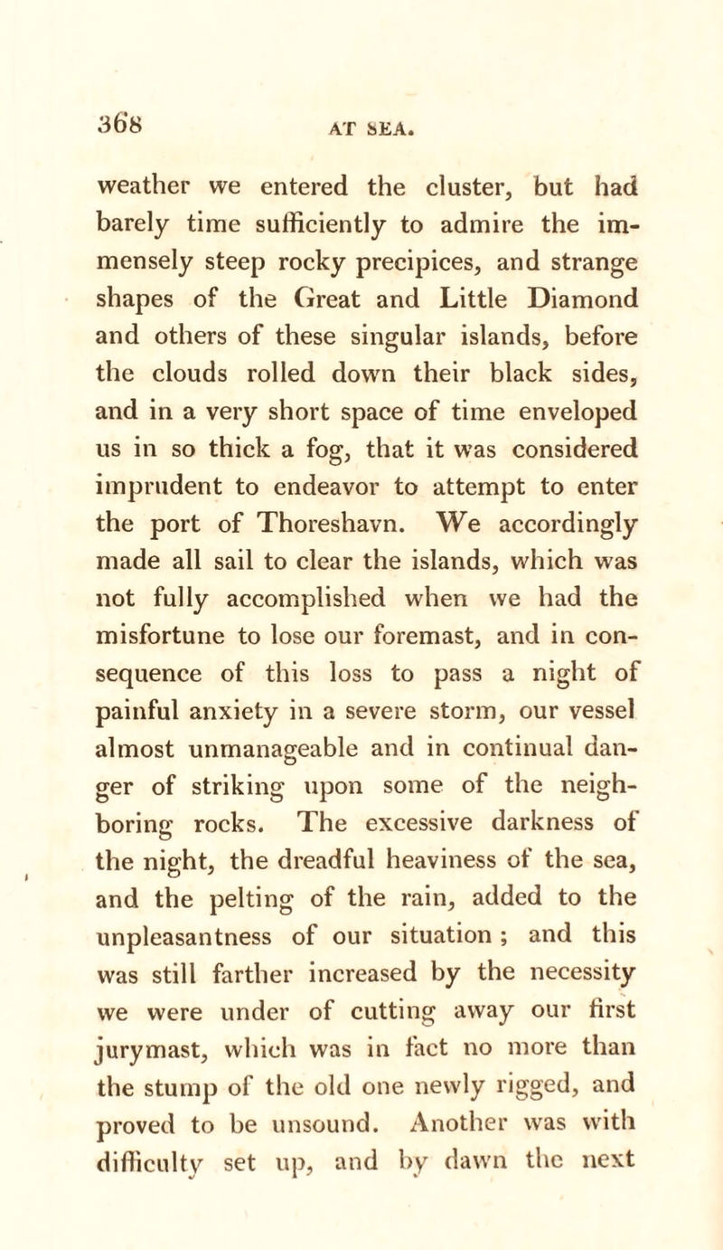 36*8 weather we entered the cluster, but had barely time sufficiently to admire the im¬ mensely steep rocky precipices, and strange shapes of the Great and Little Diamond and others of these singular islands, before the clouds rolled down their black sides, and in a very short space of time enveloped us in so thick a fog, that it was considered imprudent to endeavor to attempt to enter the port of Thoreshavn. We accordingly made all sail to clear the islands, which was not fully accomplished when we had the misfortune to lose our foremast, and in con¬ sequence of this loss to pass a night of painful anxiety in a severe storm, our vessel almost unmanageable and in continual dan¬ ger of striking upon some of the neigh¬ boring rocks. The excessive darkness of the night, the dreadful heaviness of the sea, and the pelting of the rain, added to the unpleasantness of our situation ; and this was still farther increased by the necessity we were under of cutting away our first jurymast, which was in fact no more than the stump of the old one newly rigged, and proved to he unsound. Another was with difficulty set up, and by dawn the next