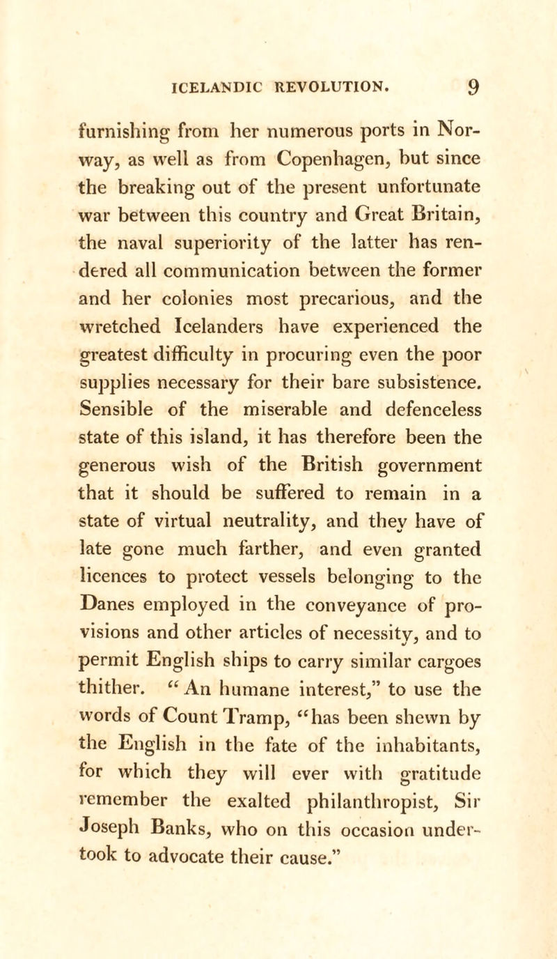 furnishing from her numerous ports in Nor¬ way, as well as from Copenhagen, but since the breaking out of the present unfortunate war between this country and Great Britain, the naval superiority of the latter has ren¬ dered all communication between the former and her colonies most precarious, and the wretched Icelanders have experienced the greatest difficulty in procuring even the poor supplies necessary for their bare subsistence. Sensible of the miserable and defenceless state of this island, it has therefore been the generous wish of the British government that it should be suffered to remain in a state of virtual neutrality, and they have of late gone much farther, and even granted licences to protect vessels belonging to the Danes employed in the conveyance of pro¬ visions and other articles of necessity, and to permit English ships to carry similar cargoes thither. “ An humane interest,” to use the words of Count Tramp, “has been shewn by the English in the fate of the inhabitants, for which they will ever with gratitude remember the exalted philanthropist. Sir Joseph Banks, who on this occasion under¬ took to advocate their cause.”