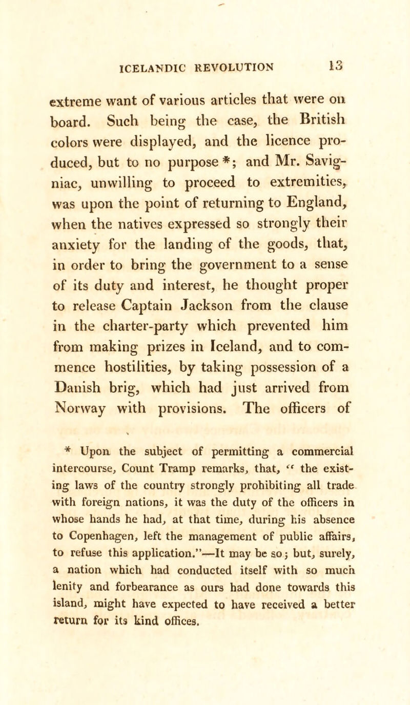 extreme want of various articles that were on board. Such being the case, the British colors were displayed, and the licence pro¬ duced, but to no purpose*; and Mr. Savig- niac, unwilling to proceed to extremities, was upon the point of returning to England, when the natives expressed so strongly their anxiety for the landing of the goods, that, in order to bring the government to a sense of its duty and interest, he thought proper to release Captain Jackson from the clause in the charter-party which prevented him from making prizes in Iceland, and to com¬ mence hostilities, by taking possession of a Danish brig, which had just arrived from Norway with provisions. The officers of V * Upon the subject of permitting a commercial intercourse. Count Tramp remarks, that, “ the exist¬ ing laws of the country strongly prohibiting all trade with foreign nations, it was the duty of the officers in whose hands he had, at that time, during his absence to Copenhagen, left the management of public affairs, to refuse this application.”—It may be so; but, surely, a nation which had conducted itself with so much lenity and forbearance as ours had done towards this island, might have expected to have received a better return for its kind offices.