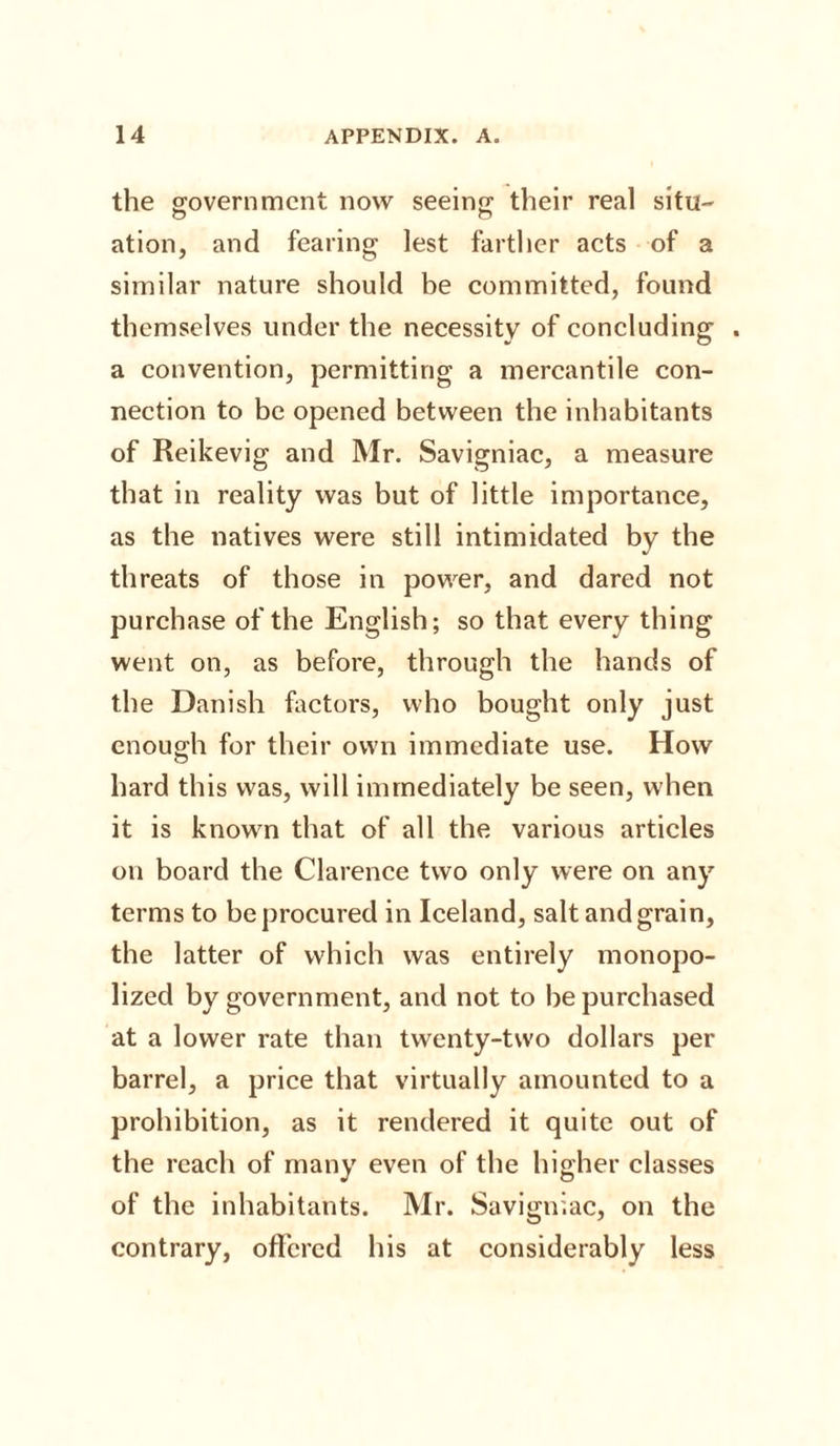 the government now seeing their real situ- ation, and fearing lest farther acts of a similar nature should be committed, found themselves under the necessity of concluding . a convention, permitting a mercantile con¬ nection to be opened between the inhabitants of Reikevig and Mr. Savigniac, a measure that in reality was but of little importance, as the natives were still intimidated by the threats of those in power, and dared not purchase of the English; so that every thing went on, as before, through the hands of the Danish factors, who bought only just enough for their own immediate use. How hard this was, will immediately be seen, when it is known that of all the various articles on board the Clarence two only were on any terms to be procured in Iceland, salt and grain, the latter of which was entirely monopo¬ lized by government, and not to be purchased at a lower rate than twenty-two dollars per barrel, a price that virtually amounted to a prohibition, as it rendered it quite out of the reach of many even of the higher classes of the inhabitants. Mr. Savigniac, on the contrary, offered his at considerably less