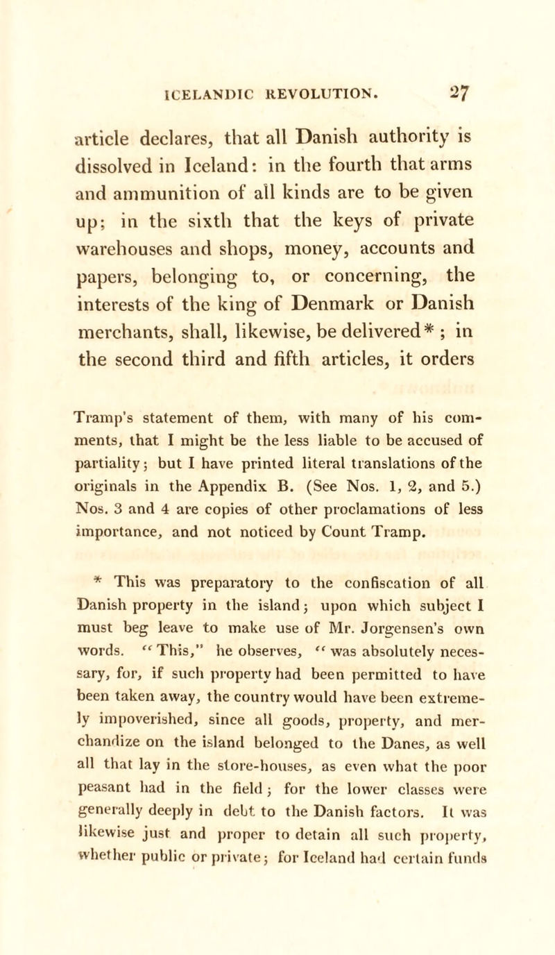 article declares, that all Danish authority is dissolved in Iceland: in the fourth that arms and ammunition of all kinds are to be given up; in the sixth that the keys of private warehouses and shops, money, accounts and papers, belonging to, or concerning, the interests of the king of Denmark or Danish merchants, shall, likewise, be delivered* ; in the second third and fifth articles, it orders Tramp's statement of them, with many of his com¬ ments, that I might be the less liable to be accused of partiality; but I have printed literal translations of the originals in the Appendix B. (See Nos. 1, 2, and 5.) Nos. 3 and 4 are copies of other proclamations of less importance, and not noticed by Count Tramp. * This was preparatory to the confiscation of all Danish property in the island; upon which subject 1 must beg leave to make use of Mr. Jorgensen’s own words. “This,” he observes, “ was absolutely neces¬ sary, for, if such property had been permitted to have been taken away, the country would have been extreme¬ ly impoverished, since all goods, property, and mer¬ chandize on the island belonged to the Danes, as well all that lay in the store-houses, as even what the poor peasant had in the field; for the lower classes were generally deeply in debt to the Danish factors. It was likewise just and proper to detain all such property, whether public or private; for Iceland had certain funds