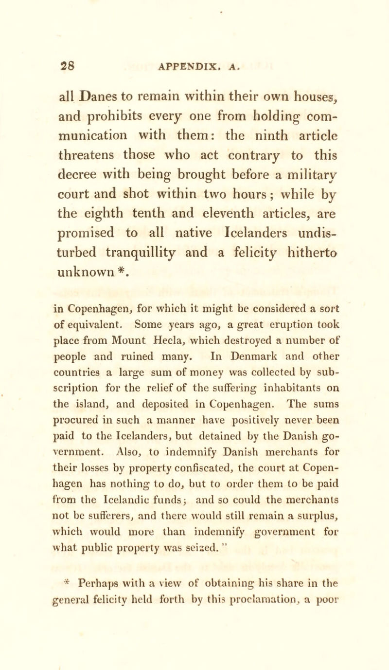 all Danes to remain within their own houses, and prohibits every one from holding com¬ munication with them: the ninth article threatens those who act contrary to this decree with being brought before a military court and shot within two hours; while by the eighth tenth and eleventh articles, are promised to all native Icelanders undis¬ turbed tranquillity and a felicity hitherto unknown *. in Copenhagen, for which it might be considered a sort of equivalent. Some years ago, a great eruption took place fxom Mount Hecla, which destroyed a number of people and ruined many. In Denmark and other countries a large sum of money was collected by sub¬ scription for the relief of the suffering inhabitants on the island, and deposited in Copenhagen. The sums procured in such a manner have positively never been paid to the Icelanders, but detained by the Danish go¬ vernment. Also, to indemnify Danish merchants for their losses by property confiscated, the court at Copen¬ hagen has nothing to do, but to order them to be paid from the Icelandic funds; and so could the merchants not be sufferers, and there would still remain a surplus, which would more than indemnify government for what public property was seised. ” * Perhaps with a view of obtaining his share in the general felicity held forth by this proclamation, a poor