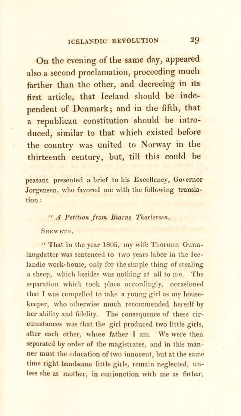 On the evening of the same day, appeared also a second proclamation, proceeding much farther than the other, and decreeing in its first article, that Iceland should be inde¬ pendent of Denmark; and in the fifth, that a republican constitution should be intro¬ duced, similar to that which existed before the country was united to Norway in the thirteenth century, but, till this could be peasant presented a brief to his Excellency, Governor Jorgensen, who favored me with the following transla¬ tion : “ A Petition from Biarne Thorlevsen, Sheweth, “ That in the year 1S05, my wife Thorunn Gunn- laugdatter was sentenced to two years labor in the Ice¬ landic work-house, only for the simple thing of stealing a sheep, which besides was nothing at all to me. The separation which took place accordingly, occasioned that I was compelled to take a young girl as my house¬ keeper, who otherwise much recommended herself by her ability and fidelity. The consequence of these cir¬ cumstances was that the girl produced twro little girls, after each other, whose father I am. We were then separated by order of the magistrates, and in this man¬ ner must the education of two innocent, but at the same time right handsome little girls, remain neglected, un¬ less she as mother, in conjunction with me as father,