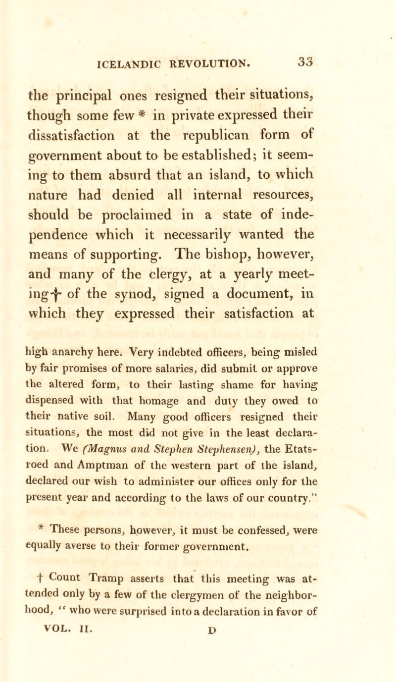 the principal ones resigned their situations, though some few * in private expressed their dissatisfaction at the republican form of government about to be established; it seem¬ ing to them absurd that an island, to which nature had denied all internal resources, should be proclaimed in a state of inde¬ pendence which it necessarily wanted the means of supporting. The bishop, however, and many of the clergy, at a yearly meet¬ ing'!' of the synod, signed a document, in which they expressed their satisfaction at high anarchy here. Very indebted officers, being misled by fair promises of more salaries, did submit or approve the altered form, to their lasting shame for having dispensed with that homage and duty they owed to their native soil. Many good officers resigned their situations, the most did not give in the least declara¬ tion. We ('Magnus and Stephen Stephensen), the Etats- roed and Amptman of the western part of the island, declared our wish to administer our offices only for the present year and according to the laws of our country.” * These persons, however, it must be confessed, were equally averse to their former government. f Count Tramp asserts that this meeting was at¬ tended only by a few of the clergymen of the neighbor¬ hood, “ who were surprised into a declaration in favor of VOL. II. D