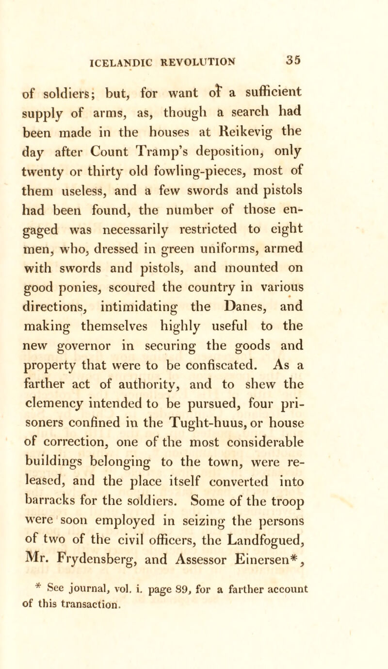 of soldiers; but, for want ot a sufficient supply of arms, as, though a search had been made in the houses at Reikevig the day after Count Tramp’s deposition, only twenty or thirty old fowling-pieces, most of them useless, and a few swords and pistols had been found, the number of those en¬ gaged was necessarily restricted to eight men, who, dressed in green uniforms, armed with swords and pistols, and mounted on good ponies, scoured the country in various directions, intimidating the Danes, and making themselves highly useful to the new governor in securing the goods and property that were to be confiscated. As a farther act of authority, and to shew the clemency intended to be pursued, four pri¬ soners confined in the Tught-huus, or house of correction, one of the most considerable buildings belonging to the town, were re¬ leased, and the place itself converted into barracks for the soldiers. Some of the troop were soon employed in seizing the persons of two of the civil officers, the Landfogued, Mr. Frydensberg, and Assessor Einersen*, * See journal, vol. i. page 89, for a farther account of this transaction.