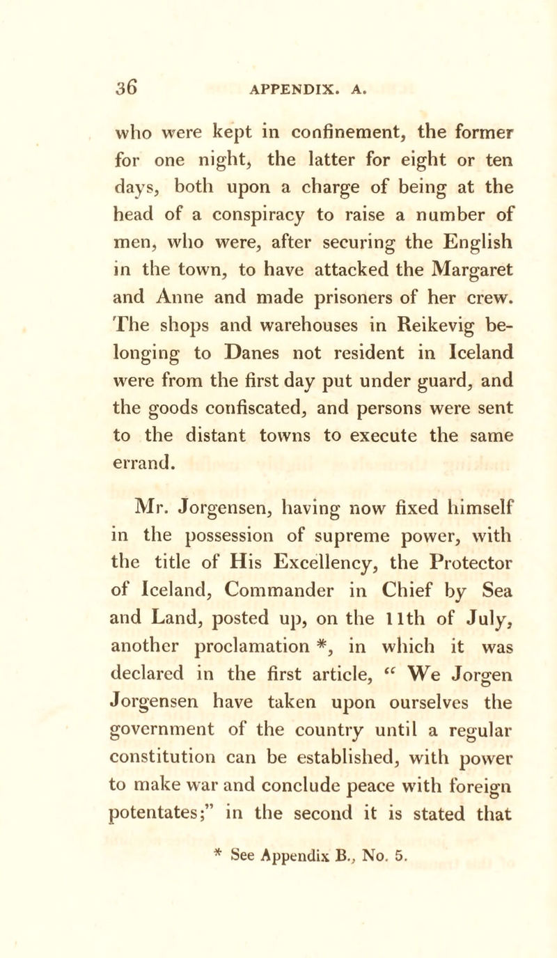 who were kept in confinement, the former for one night, the latter for eight or ten days, both upon a charge of being at the head of a conspiracy to raise a number of men, who were, after securing the English in the town, to have attacked the Margaret and Anne and made prisoners of her crew. The shops and warehouses in Reikevig be¬ longing to Danes not resident in Iceland were from the first day put under guard, and the goods confiscated, and persons were sent to the distant towns to execute the same errand. Mr. Jorgensen, having now fixed himself in the possession of supreme power, with the title of His Excellency, the Protector of Iceland, Commander in Chief by Sea and Land, posted up, on the 11th of July, another proclamation #, in which it was declared in the first article, u We Jorgen Jorgensen have taken upon ourselves the government of the country until a regular constitution can be established, with power to make war and conclude peace w'ith foreign potentates;” in the second it is stated that * See Appendix B., No. 5.