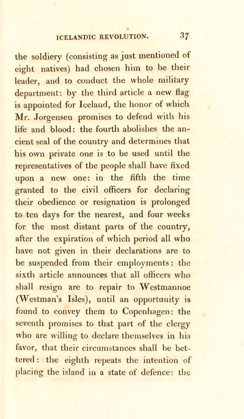 the soldiery (consisting as just mentioned of eight natives) had chosen him to be their leader, and to conduct the whole military department: by the third article a new flag is appointed for Iceland, the honor ot which Mr. Jorgensen promises to defend with his life and blood: the fourth abolishes the an¬ cient seal of the country and determines that his own private one is to be used until the representatives of the people shall have fixed upon a new one: in the fifth the time granted to the civil officers for declaring their obedience or resignation is prolonged to ten days for the nearest, and four weeks for the most distant parts of the country, after the expiration of which period all who have not given in their declarations are to be suspended from their employments: the sixth article announces that all officers who shall resign are to repair to Westmannoe (Westman’s Isles), until an opportunity is found to convey them to Copenhagen: the seventh promises to that part of the clergy who are willing to declare themselves in his favor, that their circumstances shall be bet¬ tered : the eighth repeats the intention of placing the island in a state of defence; the